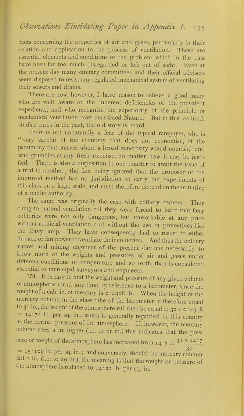 facts concerning the properties of air and gases, particularly in their relation and application to the process of ventilation. These are essential elements and conditions of the problem which in the past have been far too much disregarded or left out of sight. Even at the present day many sanitary committees and their ofificial advisers seem disposed to resist any regulated mechanical system of ventilating their sewers and drains. There are now, however, I have reason to believe, a good many who are well aware of the inherent deficiencies of the prevalent expedients, and who recognize the superiority of the principle of mechanical ventilation over unassisted Nature, But in this, as in all similar cases in the past, the old story is heard, There is not unnaturally a fear of the typical ratepayer, who is  very careful of the economy that does not economise, of the parsimony that starves where a broad generosity would nourish, and who grumbles at any fresh expense, no matter how it may be justi- fied. There is also a disposition in one quarter to await the issue of a trial in another; the fact being ignored that the proposer of the improved method has no jurisdiction to carry out experiments of this class on a large scale, and must therefore depend on the initiative of a public authority. The same was originally the case with colliery owners. They clung to natural ventilation till they were forced to learn that fiery collieries were not only dangerous, but unworkable at any price without artificial ventilation and without the use of protectives like the Davy lamp. They have consequently had to resort to either furnace or fan power to ventilate their collieries. And thus the colliery viewer and mining engineer of the present day has necessarily to know more of the weights and pressures of air and gases under dififerent conditions of temperature and so forth, than is considered essential to municipal surveyors and engineers. 151. It is easy to find the weight and pressure of any given volume of atmospheric air at any time by reference to a barometer, since the weight of a cub. in. of mercury is o • 4908 lb. When the height of the mercury column in the glass tube of the barometer is therefore equal to 30 in., the weight of the atmosphere will then be equal to 30 x o • 4908 = 14-72 lb. per sq. in., which is generally regarded in this country as the normal pressure of the atmosphere. If, however, the mercury column rises i in. higher (i.e. to 31 in.) this indicates that the pres- sure or weight of the atmosphere has increased from 14- 7 to 3^ ^ ^4'7 _ . 30 - 15 109 lb. per sq. m.; and conversely, should the mercury column fall I m. (i.e. to 29 in.), the meaning is that the weight or pressure of the atmosphere is reduced to 14-21 lb. per sq. in.