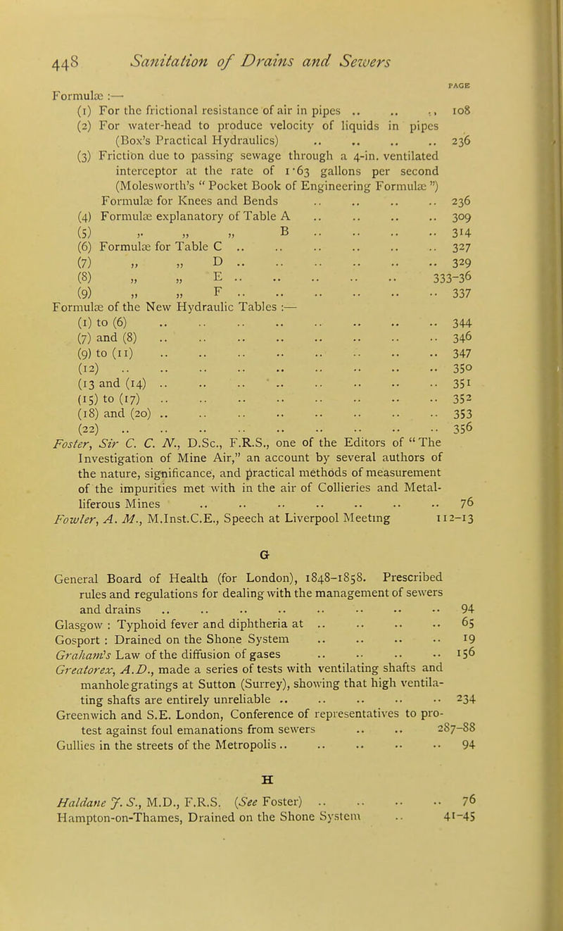 Formula::— (0 (2) (3) (4) (5) (6) (7) (8) (9) For the frictional resistance of air in pipes .. .. For water-head to produce velocity of liquids in pipes (Box's Practical Hydraulics) Friction due to passing sewage through a 4-in. ventilated interceptor at the rate of i63 gallons per second (Molesworth's  Pocket Book of Engineering Formute ) Formula; for Knees and Bends Formula; explanatory of Table A •I <, B .. >. FACE 108 236 Formulte for Table Formula; of the New Hydraulic Tables :— (I) to (6) (7) and (8) (9) to (II) (12) .. (13 and (14) (IS) to (17) (18) and (20) (22) .. Foster, Sir C. C. N., D • 236 • 309 • 314 • 327 • 329 333-36 • 337 • 344 • 346 . 347 • 350 • 351 • 352 • 353 • 356 Sc., F.R.S., one of the Editors of  The Investigation of Mine Air, an account by several authors of the nature, significance, and practical methods of measurement of the impurities met with in the air of Collieries and Metal- liferous Mines 76 Fowler, A. M., M.Inst.C.E., Speech at Liverpool Meeting 112-13 G General Board of Health (for London), 1848-1858. Prescribed rules and regulations for dealing with the management of sewers and drains .. .. .. .. •• •• 94 Glasgow : Typhoid fever and diphtheria at .. 65 Gosport : Drained on the Shone System 19 Grrt/i^^w'j Law of the diffusion of gases .. .. ..156 Creator ex, A.D., made a series of tests with ventilating shafts and manhole gratings at Sutton (Surrey), showing that high ventila- ting shafts are entirely unreliable -. .. .. .. .. 234 Greenwich and S.E. London, Conference of representatives to pro- test against foul emanations from sewers .. .. 287-88 Gullies in the streets of the Metropohs .. 94 H Haldane J. S., M.D., F.R.S. {See Foster) 76 Hampton-on-Thames, Drained on the Shone System .. 41-45