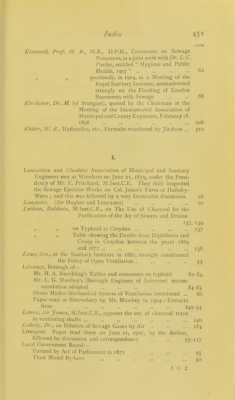 PAGE Keinuood, Prof. H. M.B., D.P.H., Comments on Sewage Nuisances,in ajoint work withZPr. L. C. Par/ces, entitled '• Hygiene and Public Health, 1907 62 „ „ previously, in 1904, at a Meeting of the Royal Sanitary Institute, animadverted strongly on the Flooding of London Basements with Sewage .- .. 66 Kirchcner, Dr. M. (of Stuttgart), quoted by the Chairman at the Meeting of the Incorporated Association of Municipal and County Engineers, February 18, 1898 .. .. .. .. .. .. 206 Kiitter, JK R., Hydraulics, etc., Formulce translated by Jackson .. 310 li Lancashire and Cheshire Association of Municipal and Sanitary Engineers met at Wrexham on June 21, 1879, 'ider the Presi- dency of Mr. E. Pritchard, Al.Inst.C.E. They duly inspected the Sewage Ejection Works on Col. Jones's Farm at Hafod-y- Wern ; and this was followed by a very favourable discussion 26 Lancaster. {See Hughes and Lancaster) .. .. .. .. 10 Latham, Baldwin, M.Inst.C.E., on The Use of Charcoal for the Purification of the Air of Sewers and Drains 137, 139 „ on Typhoid at Croydon .. .. .. .. 137 „ Table showing the Deaths from Diphtheria and Croup in Croydon between the years 1869 and 1877 138. Laws, Geo., at the Sanitary Institute in 1882, strongly condemned the Policy of Open Ventilation.. .. .. .. 55. Leicester, Borough of— Mr. H. A. Roechling's Tables and comments on typhoid 82-S4 Mr. E. G. Mawbey's (Borough Engineer of Leicester) recom- mendation adopted .. .. .. .. .. 84-85 Shone Hydro-Mechanical System of Ventilation introduced .. 86- Paper read at Shrewsbury by Mr. Mawbey in 1904—Extracts from 249-54 Lemon, Sir James, M.Inst.C.E., opposes the use of charcoal trays in ventilating shafts .. .. .. .. .. .. .. 140- /.t'/Z^^^y, Z>;-., on Dilution of Sewage Gases by Air 184 Liverpool. Paper read there on June 21, 1907, by the Author, followed by discussion and correspondence .. .. 93-127 Local Government Board— Formed by Act of Parliament in 1871 95 Their Model By-laws 50. 2 c; 2