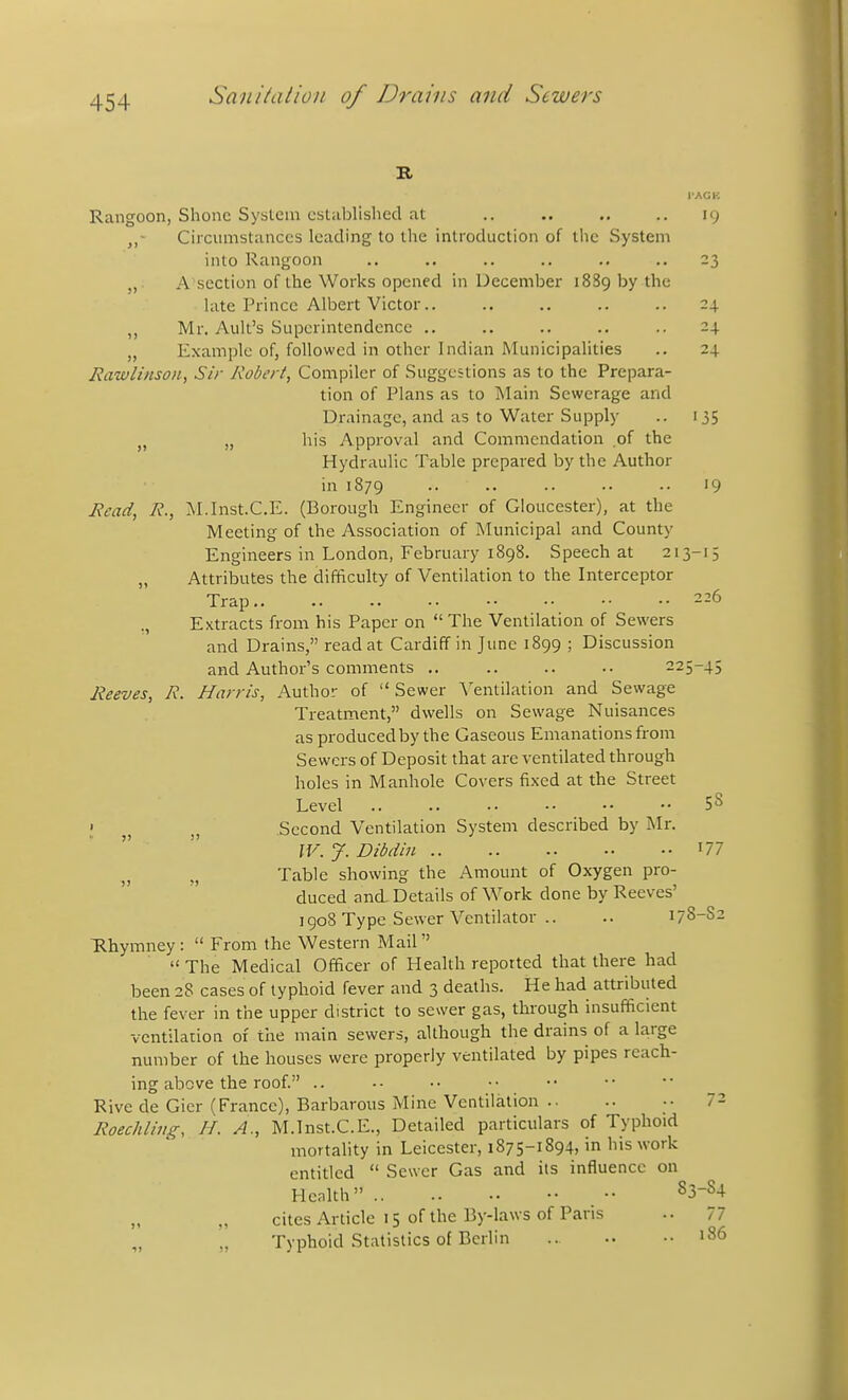 Rangoon, Shone System established at ,. .. .. .. 19 Circumstances leading to the introduction of the System into Rangoon .. .. .. .. .. .. 23 „ A section of the Works opened in December 1889 by the late Prince Albert Victor 24 Mr. Ault's Superintendence .. .. .. .. .. 24. „ Example of, followed in other Indian Municipahties .. 24 Rawlinson, Sir Robert, Compiler of Suggestions as to the Prepara- tion of Plans as to Main Sewerage and Drainage, and as to Water Supply .. 135 J, „ his Approval and Commendation of the Hydraulic Table prepared by the Author in 1879 '9 Read, R., :\I.Inst.C.E. (Borough Engineer of Gloucester), at the Meeting of the Association of Municipal and County Engineers in London, February 1898. Speech at 213-15 „ Attributes the difficulty of Ventilation to the Interceptor Trap 226 ,, Extracts from his Paper on  The Ventilation of Sewers and Drains, read at Cardiff in June 1899 ; Discussion and Author's comments .. .. .. .. 225-45 Reeves, R. Harris, Author of  Sewer \'entilation and Sewage Treatment, dwells on Sewage Nuisances as produced by the Gaseous Emanations from Sewers of Deposit that are ventilated through holes in Manhole Covers fixed at the Street Level SS ; Second Ventilation System described by Mr. IV. J. Dibdin I77 Table showing the Amount of Oxygen pro- duced and. Details of Work done by Reeves' 1908 Type Sewer Ventilator .. .. 178-S2 ■Rhymney:  From the Western Mail  The Medical Officer of Health reported that there had been 28 cases of typhoid fever and 3 deaths. He had attributed the fever in the upper district to sewer gas, through insufficient ventilation of the main sewers, although the drains of a large number of the houses were properly ventilated by pipes reach- ing above the roof. .. Rive de Gier (France), Barbarous Mine Ventilation .. .. •• 72 Roechlins, H. A., M.Inst.C.E., Detailed particulars of Typhoid mortality in Leicester, 1875-1894, in his work entitled  Sewer Gas and its influence on Henlth ^3-84 cites Article 15 of the By-laws of Paris .. 77 „ „ Typhoid Statistics of Berlin .. •• »86