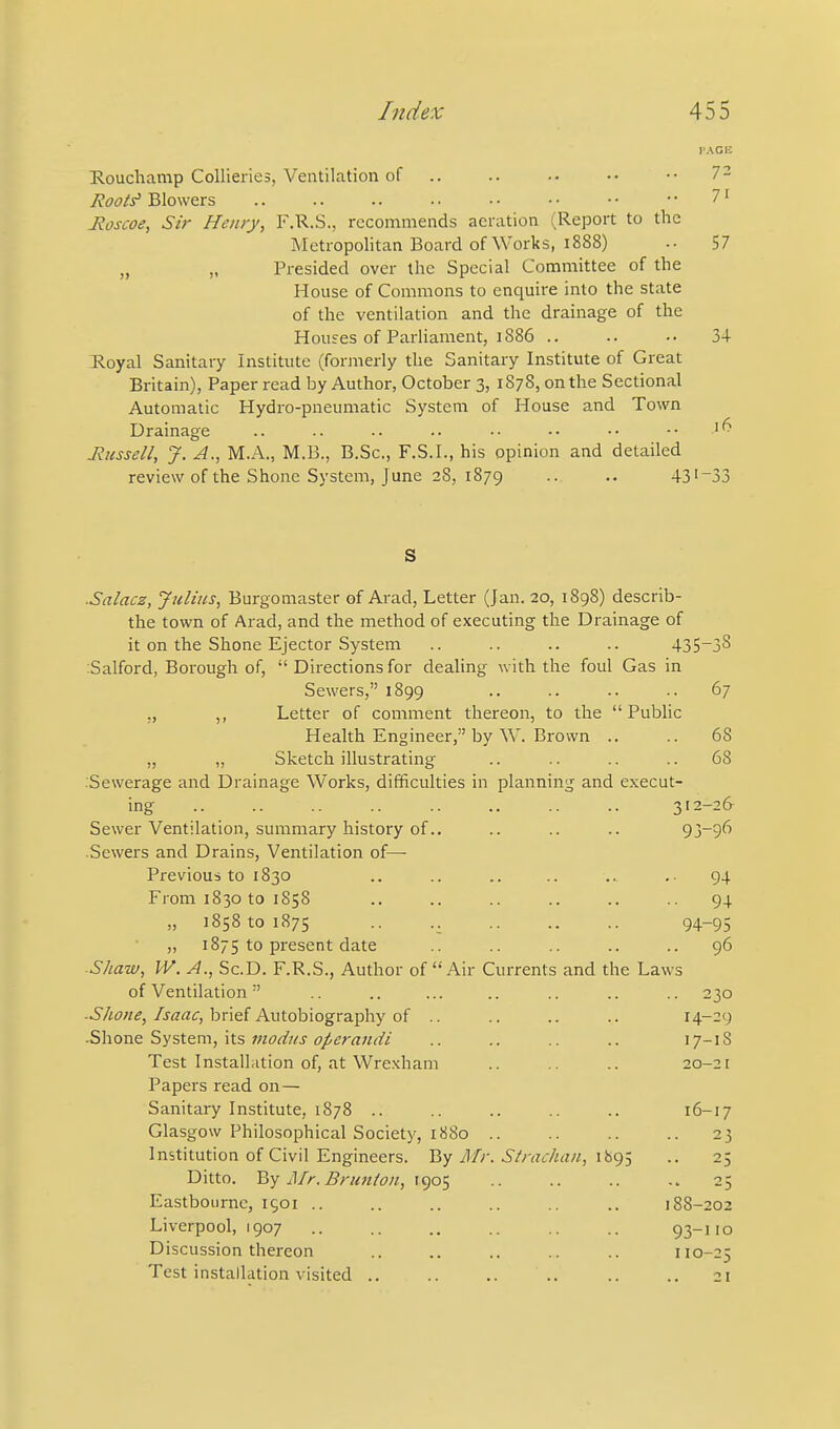 E.oucliamp Collieries, Ventilation of .. .. •• •• 7 2 Roots' Blowers 7' Jioscoe, Sir Henry, F.R.S., recommends aeration (Report to the Metropolitan Board of Works, 1888) 57 „ „ Presided over the Special Committee of the House of Commons to enquire into the state of the ventilation and the drainage of the Houses of Parliament, 1886 .. .. •• 3+ Royal Sanitary Institute (formerly the Sanitary Institute of Great Britain), Paper read by Author, October 3, 1878, on the Sectional Automatic Hydro-pneumatic System of House and Town Drainage .. .. •• •• •• •• -• •• Jiusseil, J. A., M.A., M.B., B.Sc, F.S.I., his opinion and detailed review of the Shone System, June 28, 1879 .. 43'~33 S ■Salacz, Julius, Burgomaster of Arad, Letter (Jan. 20, 1898) describ- the town of Arad, and the method of executing the Drainage of it on the Shone Ejector System .. .. .. .. 435'38 :Salford, Borough of,  Directions for dealing with the foul Gas in Sewers, 1899 .. .. .. .. 67 „ ,, Letter of comment thereon, to the  Public Health Engineer, by W. Brown .. .. 68 „ „ Sketch illustrating .. .. .. .. 68 Sewerage and Drainage Works, difficulties in planning and execut- ing 312-26- Sewer Ventilation, summary history of.. .. .. .. 93-96 Sewers and Drains, Ventilation of—■ Previous to 1830 .. .. .. .. .. 94 From 1830 to 1858 .. .. .. .. .. .. 94 „ 1858 to 1875 .. .. 94-95 „ 1875 to present date ■■ •• •• •• •• 96 ■Shaw, W. A., Sc.D. F.R.S., Author of Air Currents and the Laws of Ventilation .. .. ... .. .. .. .. 230 ■Shone, Isaac, hne{ A\\tdb\o^r2i^\\y oi .. .. .. .. 14--9 ■Shone System, its juodus operauiii .. .. .. .. 17-18 Test Installation of, at Wrexham .. .. .. 20-21 Papers read on— Sanitary Institute, 1878 .. .. .. .. .. 16-17 Glasgow Philosophical Society, 1880 .. .. .. .. 25 Institution of Civil Engineers. By Afr. Strachan, 1895 .. 25 Ditto. V>y Mr.Brunion, T905 .. .. .. 25 Eastbourne, 1901 .. .. .. .. .. .. 188-202 Liverpool, 1907 93-110 Discussion thereon .. .. .. .. .. 110-25 Test installation visited .. .. .. .. .. .. 21