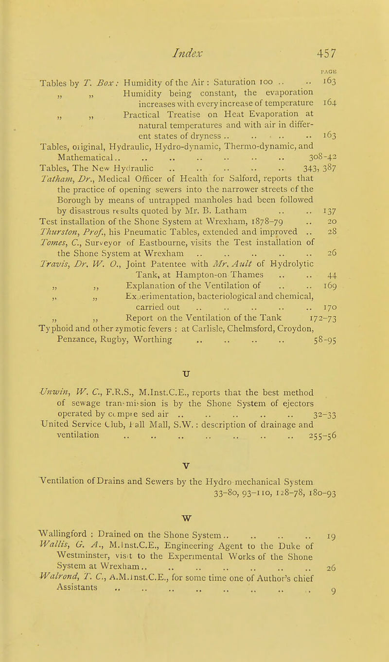 PAGli Tables by T. Box: Humidity of the Air : Saturation loo .. .. 163 „ „ Humidity being constant, the evaporation increases with every increase of temperature 164 „ „ Practical Treatise on Heat Evaporation at natural temperatures and with air in differ- ent states of dryness .. .. • .. .• 163 Tables, oiiginal, Hydraulic, Hydro-dynamic, Thermo-dynamic, and Mathematical .. .. 308-42 Tables, The New Hydrauhc 343) 387 Tatham, Dr., Medical Officer of Health for Salford, reports that the practice of opening sewers into the narrower streets of the Borough by means of untrapped manholes had been followed by disastrous rtsuits quoted by Mr. B. Latham .. .. 137 Test installation of the Shone System at Wrexham, 1878-79 .. 20 Thurston, Prof., his Pneumatic Tables, extended and improved .. 28 Tomes, C, Surveyor of Eastbourne, visits the Test installation of the Shone System at Wrexham .. .. .. .. .. 26 Travis, Dr. W. O., Joint Patentee with Mr, Ault of Hydrolytic Tank, at Hampton-on Thames .. .. 44 „ Explanation of the Ventilation of .. .. 169 „ „ Ex jerimentation, bacteriological and chemical, carried out .. .. .. .. ..170 „ ,, Report on the Ventilation of the Tank 172-73 Typhoid and other zymotic fevers : at Carlisle, Chelmsford, Croydon, Penzance, Rugby, Worthing .. .. .. .. 5 8-95 TJ ■Unwin, IV. C, F.R.S., M.Inst.C.E., reports that the best method of sewage tran'mi^sion is by the Shone System of ejectors operated by ccmpte sed air .. .. .. .. .. 32-33 United Service Llub, i all Mall, S.W.: description of drainage and ventilation .. .. ., .. .. .. .. 255-56 V Tentilation of Drains and Sewers by the Hydro mechanical System 33-80, 93-110, 128-78, 180-93 W WalHngford : Drained on the Shone System 19 Wallis, G. A., M.Inst.C.E., Engineering Agent to the Duke of Westminster, vis^t to the Expermiental Works of the Shone System at Wrexham.. .. .. .. .. .. .. 26 Walrond, T. C, A.M.Jnst.C.E., for some time one of Author's chief Assistants .. .. .... o