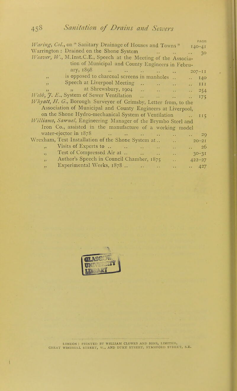 I'AGB Waring, Col., 011 *' Sanitary Drainage of Houses and Towns  140-41 Warrington: Drained on the Shone System .. .. ,. 30 Weaver, M'., M.lnst.C.E., Speech at the Meeting of the Associa- tion of Municipal and County Engineers in Febru- ary, 1898 207-11 „ is opposed to charcoal screens in manholes .. „ Speech at Liverpool Meeting .. » }) Shrewsbury, 1904 //V<)^, y.-£., System of Sewer Ventilation Whyatt, H. G., Borough Surveyor of Grimsby, Letter from, to the Association of Municipal and County Engineers at Liverpool, on the Shone Hydro-mechanical System of Ventilation Williams, Sairtiel, Engineering Manager of the Brymbo Steel and Iron Co., assisted in the manufacture of a working model water-ejector in 1878 .. .. .. .. .. 29 Wrexham, Test Installation of the Shone System at.. .. 20-21 ,, Visits of Experts to .. .. .. .. .. .. 26 ,, Test of Compressed Air at .. .. .. .. 30-31 „ Author's Speech in Council Chamber, 1875 .. 422-27 „ Experimental Works, 1878 .. .. .. .. .. 427 140 III 254 175 i'5 LONDON : PRINTED DY WILLIAM CLOWliS AND SONS, I.IMITICD, CHEAT WINDMILL STREET, \V., AND DUKE STREET, STAMFORD STREET, S.E.