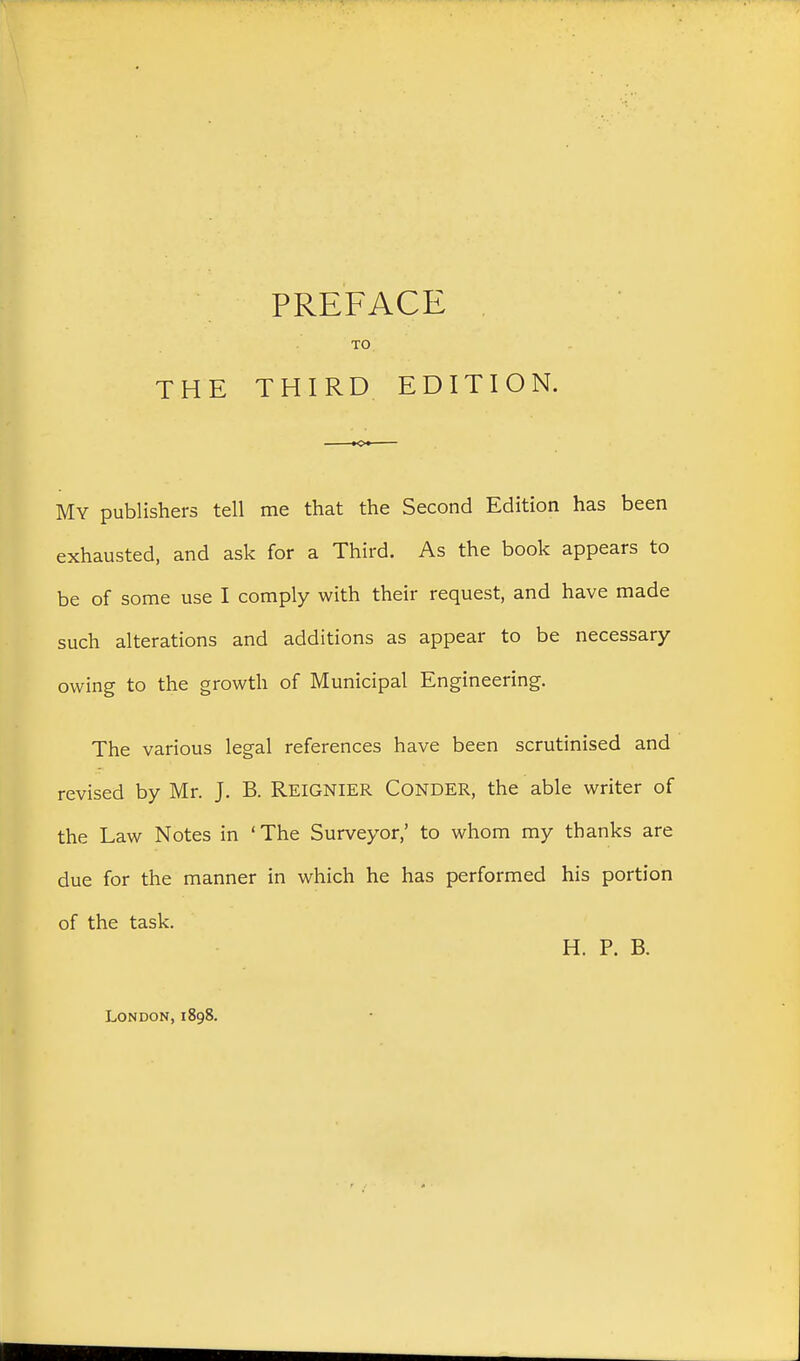PREFACE , TO My publishers tell me that the Second Edition has been exhausted, and ask for a Third. As the book appears to be of some use I comply with their request, and have made such alterations and additions as appear to be necessary- owing to the growth of Municipal Engineering. The various legal references have been scrutinised and revised by Mr. J. B. ReigNIER Conder, the able writer of the Law Notes in ' The Surveyor,' to whom my thanks are due for the manner in which he has performed his portion of the task. H. P. B. London, 1898.