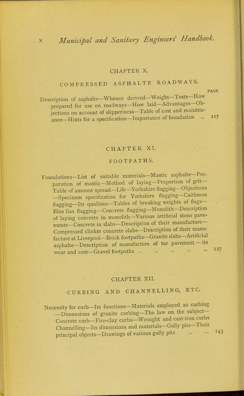 CHAPTER X. COMPRESSED ASPHALTE ROADWAYS. PAGE Description of asphalte-Whence derived-Weight-Tests-How prepared for use on roadways—How laid—Advantages—Ob- jections on account of slipperiness-Table of cost and mainten- ance—Hints for a specification—Importance of foundation .. 11? CHAPTER XI. FOOTPATHS. Foundations—List of suitable materials—Mastic asphalte—Pre- paration of mastic—Method of laying—Proportion of gnt— Table of amount spread—Life-Yorkshire flagging—Objections —Specimen specification for Yorkshire flagging—Caithness flagging—Its qualities—Tables of breaking weights of flags- Blue lias flagging—Concrete flagging—MonoUth-Description of laying concrete in monolith—Various artificial stone pave- ments—Concrete in slabs—Description of their manufacture- Compressed chnker concrete slabs—Description of their manu- facture at Liverpool—Brick footpaths—Granite slabs—Artificial asphalte—Description of manufacture of tar pavement —its wear and cost—Gravel footpaths CHAPTER XII. CURBING AND CHANNELLING, ETC. Necessity for curb—Its functions—Materials employed as curbing —Dimensions of granite curbing—The law on the subject- Concrete curb—Fire-clay curbs—Wrought and cast-iron curbs Channelling—Its dimensions and materials—GuUy pits—Their principal objects—Drawings of various gully pits .. •• I43