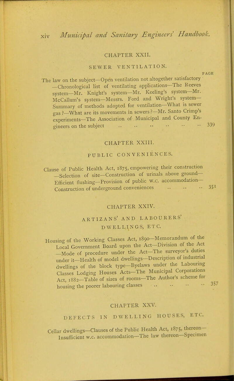 CHAPTER XXII. SEWER VENTILATION. PAGE The law on the subject—Open ventilation not altogether satisfactory —Chronological list of ventilating applications—The Reeves system—Mr. Knight's system—Mr. Reeling's system—Mr. McCallum's system—Messrs. Ford and Wright's system- Summary of methods adopted for ventilation—What is sewer gas ?—What are its movements in sewers ?—Mr. Santo Crimp's experiments—The Association of Municipal and County En- gineers on the subject .. .. •• •• •• •• 339 CHAPTER XXIII. PUBLIC CONVENIENCES. Clause of Public Health Act, 1875, empowering their construction —Selection of site—Construction of urinals above ground- Efficient flushing—Provision of public w.c. accommodation- Construction of underground conveniences CHAPTER XXIV. ARTIZANS' AND LABOURERS' DWELLINGS, ETC. Housing of the Working Classes Act, iSgo-Memorandum of the Local Government Board upon the Act-Division of the Act -Mode of procedure under the Act-The surveyor's duties under it—Health of model dwellings-Description of mdustrial dwellings of the block type-Byelaws under the Labounng Classes Lodging Houses Acts-The Municipal Corporations Act, 1882-Table of sizes of rooms-The Author's scheme for housing the poorer labouring classes 357 CHAPTER XXV. DEFECTS IN DWELLING HOUSES, ETC. Cellar dwellings—Clauses of the Public Health Act, 1875, thereon- Insufficient w.c. accommodation—The law thereon—Specimen