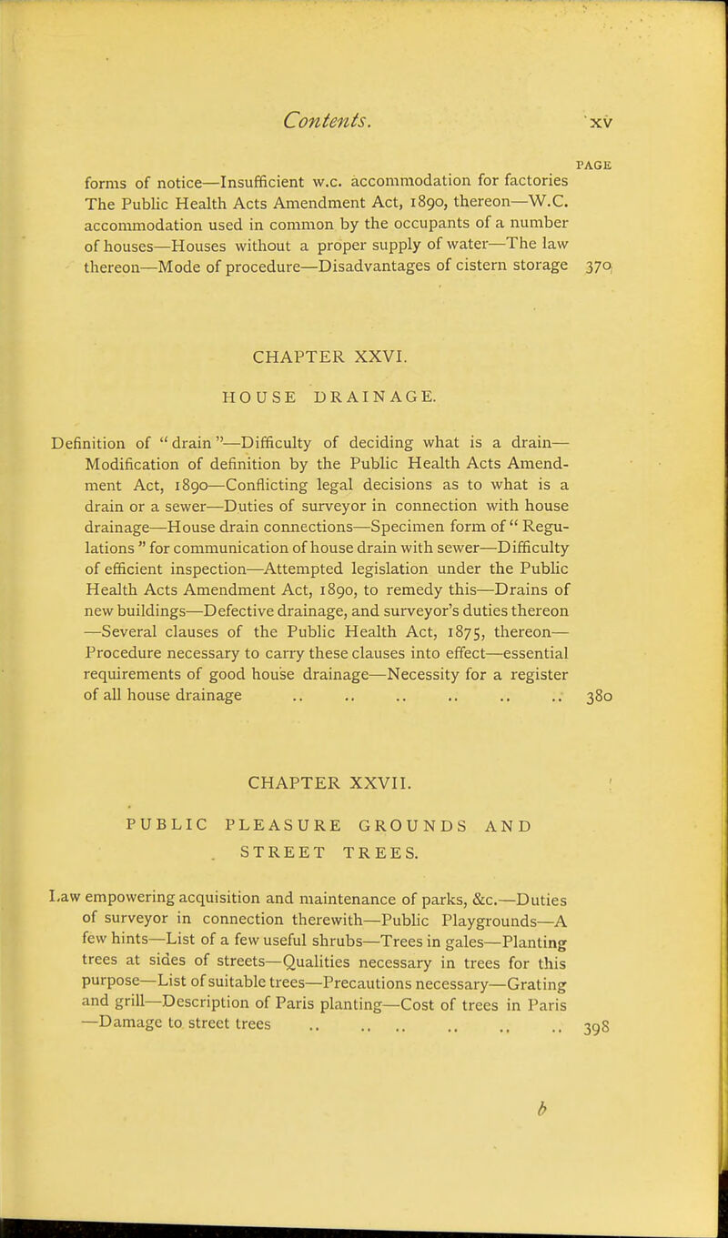 PAGE forms of notice—Insufficient w.c. accommodation for factories The Public Health Acts Amendment Act, 1890, thereon—W.C. accommodation used in common by the occupants of a number of houses—Houses without a proper supply of water—The law thereon—Mode of procedure—Disadvantages of cistern storage 370 CHAPTER XXVI. HOUSE DRAINAGE. Definition of  drain —Difficulty of deciding what is a drain— Modification of definition by the Public Health Acts Amend- ment Act, 1890—Conflicting legal decisions as to what is a drain or a sewer—Duties of surveyor in connection with house drainage—House drain coimections—Specimen form of Regu- lations  for communication of house drain with sewer—Difficulty of efficient inspection—Attempted legislation under the Public Health Acts Amendment Act, 1890, to remedy this—Drains of new buildings—Defective drainage, and surveyor's duties thereon —Several clauses of the Public Health Act, 1875, thereon— Procedure necessary to carry these clauses into effect—essential requirements of good house drainage—Necessity for a register of all house drainage .. .. ,. .. .. .. 380 CHAPTER XXVII. PUBLIC PLEASURE GROUNDS AND STREET TREES. Law empowering acquisition and maintenance of parks, &c.—Duties of surveyor in connection therewith—Public Playgrounds—A few hints—List of a few useful shrubs—Trees in gales—Planting trees at sides of streets—Qualities necessary in trees for this purpose—List of suitable trees—Precautions necessary—Grating and grill—Description of Paris planting—Cost of trees in Paris —Damage to street trees b