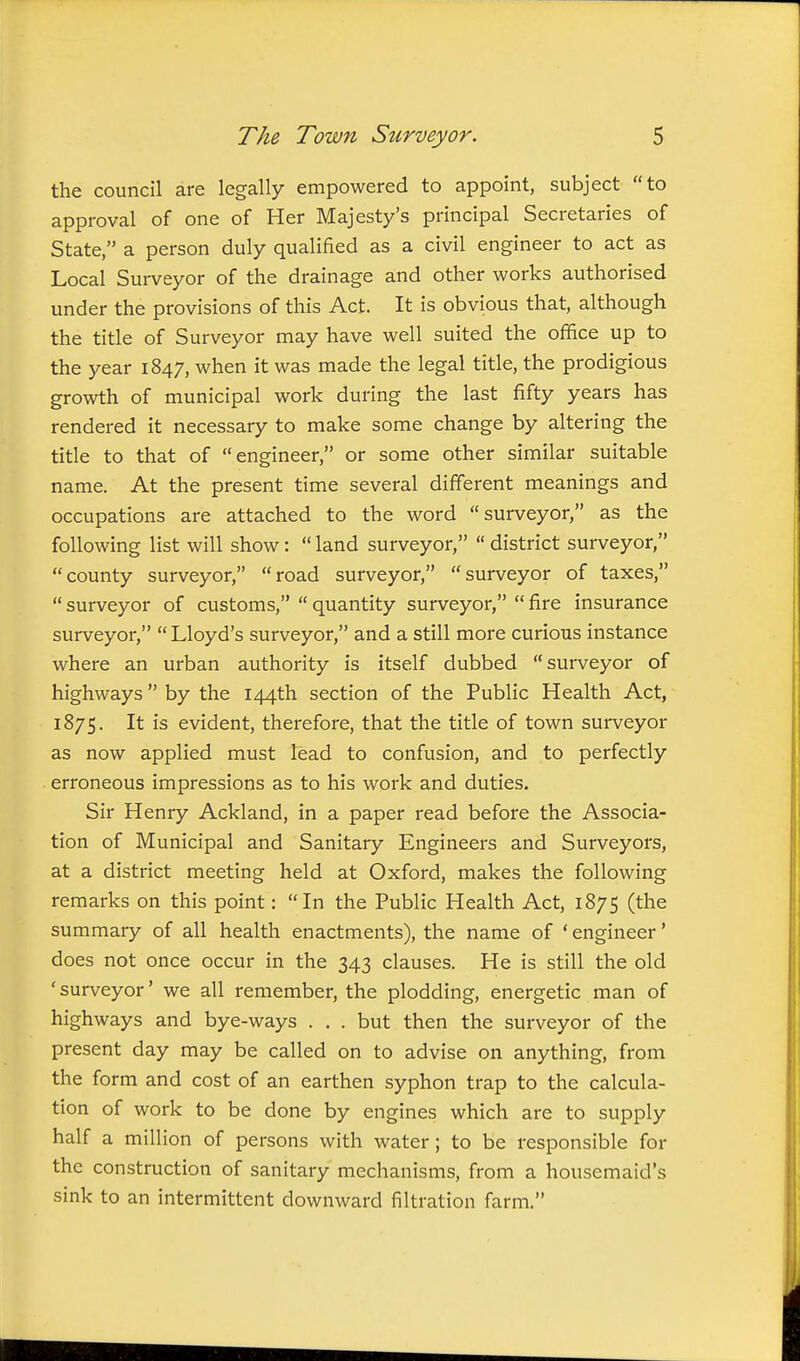 the council are legally empowered to appoint, subject to approval of one of Her Majesty's principal Secretaries of State, a person duly qualified as a civil engineer to act as Local Surveyor of the drainage and other works authorised under the provisions of this Act. It is obvious that, although the title of Surveyor may have well suited the office up to the year 1847, when it was made the legal title, the prodigious growth of municipal work during the last fifty years has rendered it necessary to make some change by altering the title to that of engineer, or some other similar suitable name. At the present time several different meanings and occupations are attached to the word surveyor, as the following list will show:  land surveyor,  district surveyor, county surveyor, road surveyor, surveyor of taxes,  surveyor of customs,  quantity surveyor,  fire insurance surveyor, Lloyd's surveyor, and a still more curious instance where an urban authority is itself dubbed surveyor of highways by the 144th section of the Public Health Act, 1875. It is evident, therefore, that the title of town surveyor as now applied must lead to confusion, and to perfectly erroneous impressions as to his work and duties. Sir Henry Ackland, in a paper read before the Associa- tion of Municipal and Sanitary Engineers and Surveyors, at a district meeting held at Oxford, makes the following remarks on this point: In the Public Health Act, 1875 (the summary of all health enactments), the name of * engineer' does not once occur in the 343 clauses. He is still the old ' surveyor' we all remember, the plodding, energetic man of highways and bye-ways . . . but then the surveyor of the present day may be called on to advise on anything, from the form and cost of an earthen syphon trap to the calcula- tion of work to be done by engines which are to supply half a million of persons with water; to be responsible for the construction of sanitary mechanisms, from a housemaid's sink to an intermittent downward filtration farm.