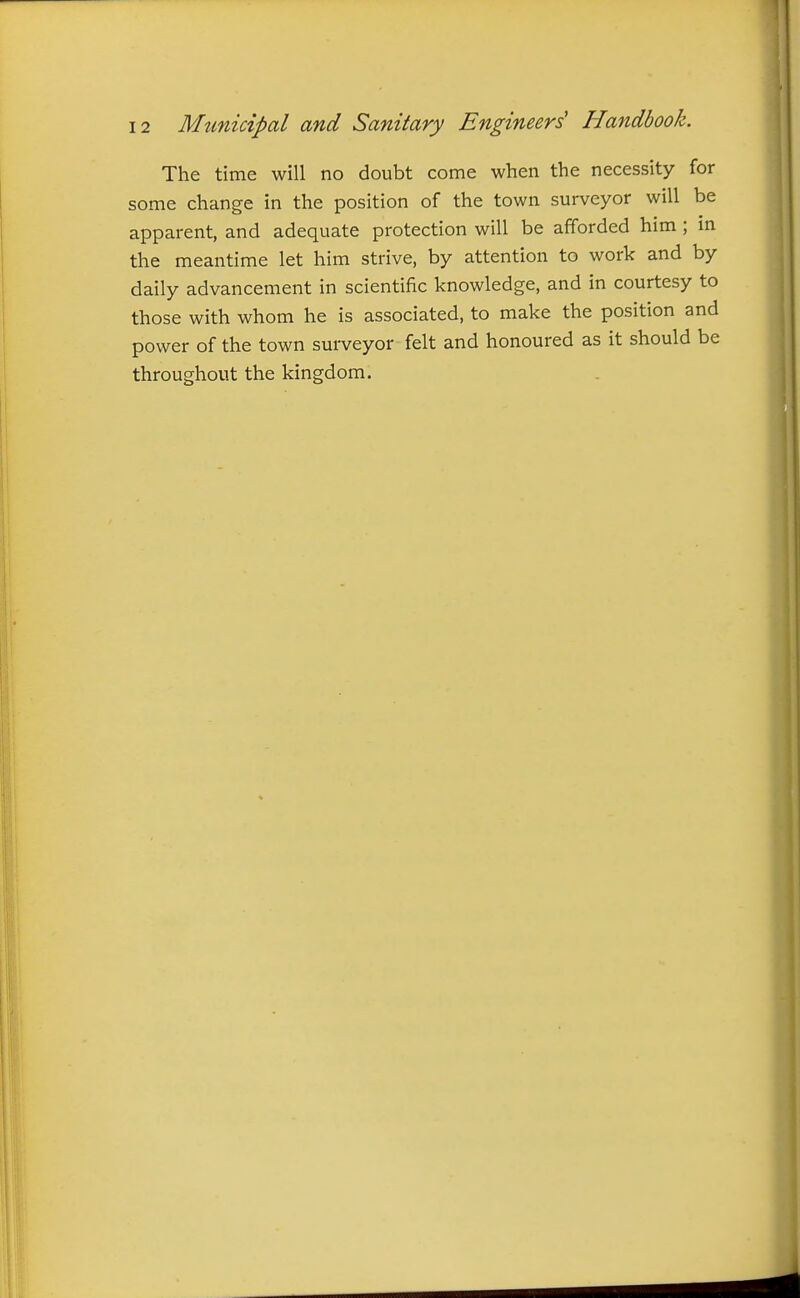 The time will no doubt come when the necessity for some change in the position of the town surveyor will be apparent, and adequate protection will be afforded him ; in the meantime let him strive, by attention to work and by daily advancement in scientific knowledge, and in courtesy to those with whom he is associated, to make the position and power of the town surveyor felt and honoured as it should be throughout the kingdom.