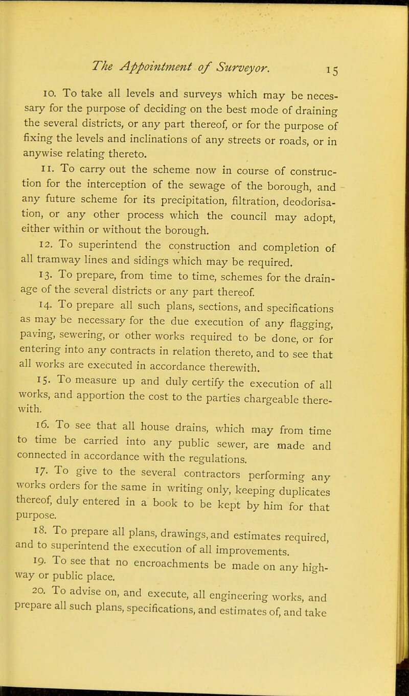 10. To take all levels and surveys which may be neces- sary for the purpose of deciding on the best mode of draining the several districts, or any part thereof, or for the purpose of fixing the levels and inclinations of any streets or roads, or in anywise relating thereto. 11. To carry out the scheme now in course of construc- tion for the interception of the sewage of the borough, and any future scheme for its precipitation, filtration, deodorisa- tion, or any other process which the council may adopt, either within or without the borough. 12. To superintend the construction and completion of all tramway lines and sidings which may be required. 13. To prepare, from time to time, schemes for the drain- age of the several districts or any part thereof 14. To prepare all such plans, sections, and specifications as may be necessary for the due execution of any flagging, paving, sewering, or other works required to be done, or for entering into any contracts in relation thereto, and to see that all works are executed in accordance therewith. 15. To measure up and duly certify the execution of all works, and apportion the cost to the parties chargeable there- with. 16. To see that all house drains, which may from time to time be carried into any public sewer, are made and connected in accordance with the regulations. 17. To give to the several contractors performing any works orders for the same in writing only, keeping duplicates thereof, duly entered in a book to be kept by him for that purpose. 18. To prepare all plans, drawings, and estimates required and to superintend the execution of all improvements. 19. To see that no encroachments be made on any high- way or public place. 20. To advise on, and execute, all engineering works, and prepare all such plans, specifications, and estimates of. and take