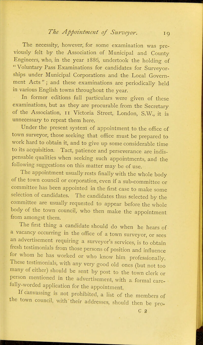 The necessity, however, for some examination was pre- viously felt by the Association of Municipal and County Engineers, who, in the year 1886, undertook the holding of  Voluntary Pass Examinations for candidates for Surveyor- ships under Municipal Corporations and the Local Govern- ment Acts  ; and these examinations are periodically held in various English towns throughout the year. In former editions full particulars were given of these examinations, but as they are procurable from the Secretary of the Association, 11 Victoria Street, London, S.W., it is unnecessary to repeat them here. Under the present system of appointment to the office of town surveyor, those seeking that office must be prepared to work hard to obtain it, and to give up some considerable time to its acquisition. Tact, patience and perseverance are indis- pensable qualities when seeking such appointments, and the following suggestions on this matter may be of use. The appointment usually rests finally with the whole body of the town council or corporation, even if a sub-committee or committee has been appointed in the first case to make some selection of candidates. The candidates thus selected by the committee are usually requested to appear before the whole body of the town council, who then make the appointment from amongst them. The first thing a candidate should do when he hears of a vacancy occurring in the office of a town surveyor, or sees an advertisement requiring a surveyor's services, is to obtain fresh testimonials from those persons of position and influence for whom he has worked or who know him professionally These testimonials, with any very good old ones (but not too many of either) should be sent by post to the town clerk or person mentioned in the advertisement, with a formal care- fully-worded application for the appointment. If canvassing is not prohibited, a list of the members of the town council, with their addresses, should then be pro- C 2