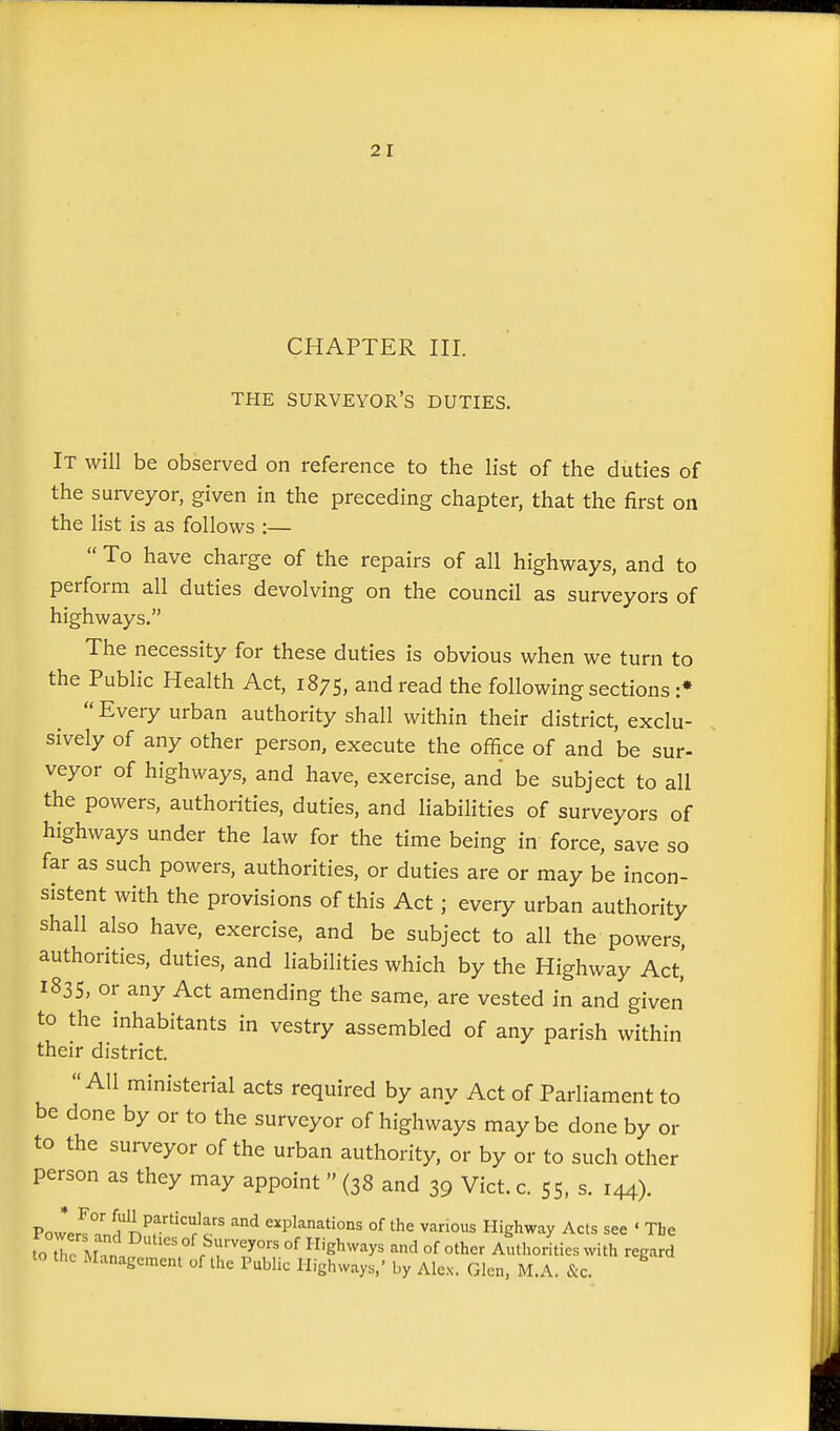 CHAPTER III. THE surveyor's DUTIES. It will be observed on reference to the list of the duties of the surveyor, given in the preceding chapter, that the first on the list is as follows :—  To have charge of the repairs of all highways, and to perform all duties devolving on the council as surveyors of highways. The necessity for these duties is obvious when we turn to the Public Health Act, 1875, and read the following sections :* Every urban authority shall within their district, exclu- sively of any other person, execute the office of and be sur- veyor of highways, and have, exercise, and be subject to all the powers, authorities, duties, and liabilities of surveyors of highways under the law for the time being in force, save so far as such powers, authorities, or duties are or may be incon- sistent with the provisions of this Act; every urban authority shall also have, exercise, and be subject to all the powers, authorities, duties, and liabilities which by the Highway Act,' 1835, or any Act amending the same, are vested in and given to the inhabitants in vestry assembled of any parish within their district.  AH ministerial acts required by anv Act of Parliament to be done by or to the surveyor of highways maybe done by or to the surveyor of the urban authority, or by or to such other person as they may appoint  (38 and 39 Vict. c. 55, s. 144). Pow*er?.nHn^r'''r^c ' ^^ explanations of the various Highway Acts see ' Tbe to tTc M  . ' of Highways and of other Authorities with regard to the Management of the Public Highways,' by Alex. Glen, M.A. &c.