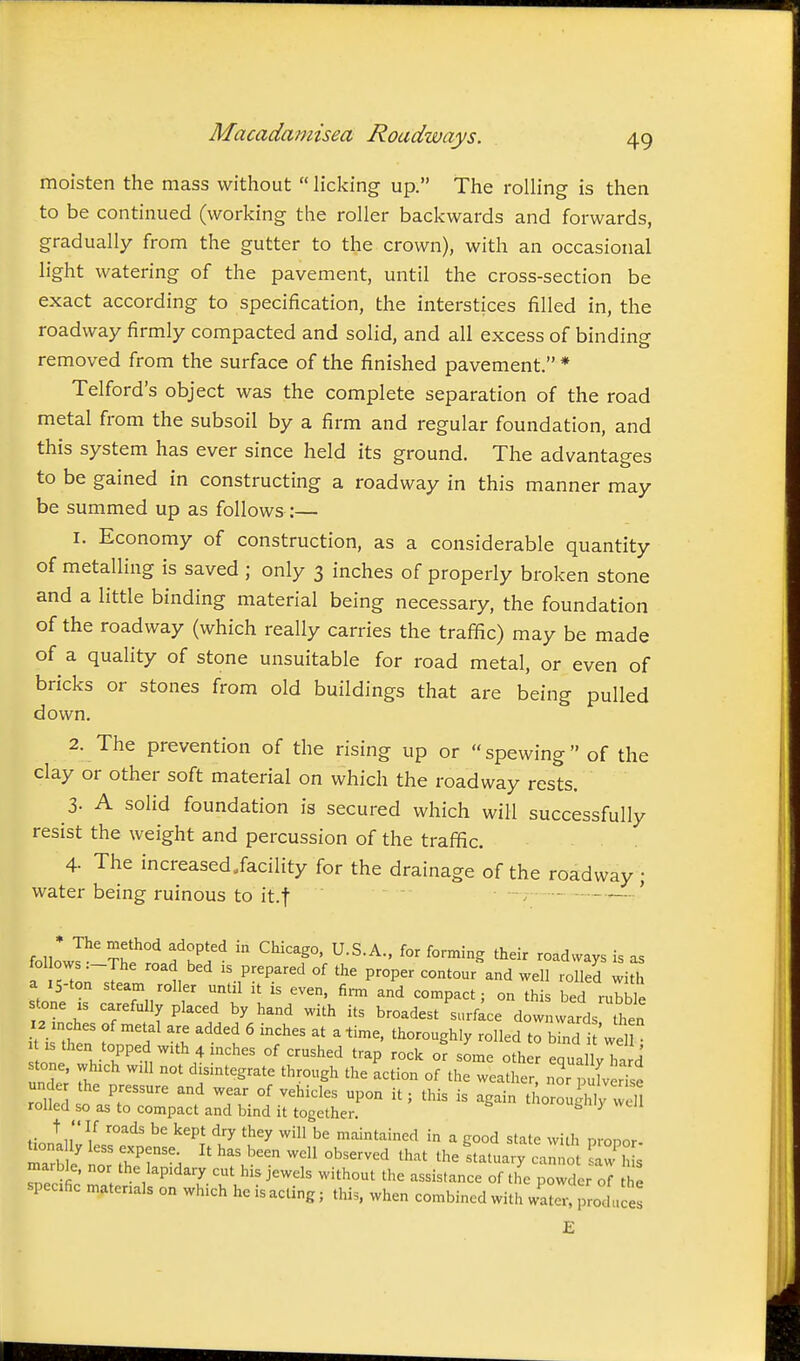 moisten the mass without  licking up. The rolling is then to be continued (working the roller backwards and forwards, gradually from the gutter to the crown), with an occasional light watering of the pavement, until the cross-section be exact according to specification, the interstices filled in, the roadway firmly compacted and solid, and all excess of binding removed from the surface of the finished pavement. * Telford's object was the complete separation of the road metal from the subsoil by a firm and regular foundation, and this system has ever since held its ground. The advantages to be gained in constructing a roadway in this manner may be summed up as follows :— 1. Economy of construction, as a considerable quantity of metalling is saved ; only 3 inches of properly broken stone and a little binding material being necessary, the foundation of the roadway (which really carries the traffic) may be made of a quality of stone unsuitable for road metal, or even of bricks or stones from old buildings that are being pulled down, 2. The prevention of the rising up or spewing of the clay or other soft material on which the roadway rests. 3- A solid foundation is secured which will successfully resist the weight and percussion of the traffic. 4. The increased.facility for the drainage of the roadway; water being ruinous to it.f ■ -7 ' * The method adopted in Chicago, U.S.A., for forming their roadways is as a iS-ton steam roller until ,t is even, firm and compact; on this bed rubble stone IS carefully placed by hand with its broadest surface downwards then 12 inches of metal are added 6 inches at a time, thoroughly rolled to bind i 'weH Lne h-t °' -^^'^^ '^^P -^'^ - equa ly hard under' The  ^ismtegrate through the action of the weather, nor pulver'e unde the pressure and wear of vehicles upon it; this is again tl oroudilv wdl rolled so as to compact and bind it together. tnorou^lilj well t  If roads be kept dry they will be maintained in a good state with nronor mTrb 1/ no 77% ^^^'^ ^^^^^^^^ the Statuary caro w^ J marble, nor the lapidary cut his jewels without the assistance of the powder of the specific materials on which he is acting; this, when combined with water- produces E