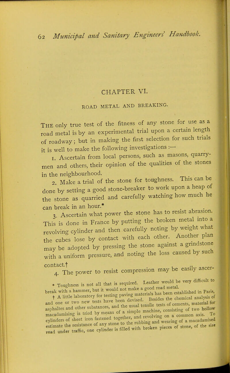 CHAPTER VI. ROAD METAL AND BREAKING. The only true test of the fitness of any stone for use as a road metal is by an experimental trial upon a certain length of roadway; but in making the first selection for such trials it is well to make the following investigations :— 1 Ascertain from local persons, such as masons, quarry- men and others, their opinion of the qualities of the stones in the neighbourhood. 2 Make a trial of the stone for toughness. This can be done* by setting a good stone-breaker to work upon a heap of the stone as quarried and carefully watching how much he can break in an hour.* _ . 3 Ascertain what power the stone has to resist abrasion. This is done in France by putting the broken metal mto a revolving cylinder and then carefully noting by weight what the cubes lose by contact with each other. Another p.an may be adopted by pressing the stone against a grindstone with a uniform pressure, and noting the loss caused by such contact.f ., 4. The power to resist compression may be easily ascer- * Toughness is not all that is required. Leather would be very difficult to break with a hammer, but it would not make a ^-f^:^^^'^''^^^^^^ paHs, t A httle laboratory for ^l^^^'^t^Z analysis of and one or two new te ts ^^^^^^^f^^/^^'^J ^ ^^ji, tests of cements, material for asphaltes and other substances, ^^^J^'^^^l^^^ ,,„,i,ting of two hollow