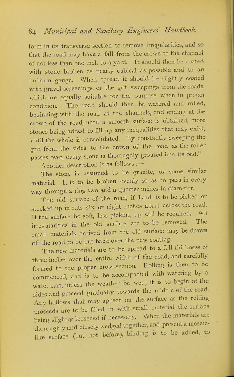 form in its transverse section to remove irregularities, and so tliat the road may have a fall from the crown to the channel of not less than one inch to a yard. It should then be coated with stone broken as nearly cubical as possible and to an uniform gauge. When spread it should be slightly coated with gravel screenings, or the grit sweepings from the roads, which are equally suitable for the purpose when in proper condition. The road should then be watered and rolled, beginning with the road at the channels, and ending at the crown of the road, until a smooth surface is obtained, more stones being added to fill up any inequalities that may exist, until the whole is consolidated. By constantly sweeping the grit from the sides to the crown of the road as the roller passes over, every stone is thoroughly grouted into its bed. Another description is as follows The stone is assumed to be granite, or some similar material. It is to be broken evenly so as to pass in every way through a ring two and a quarter inches in diameter. The old surface of the road, if hard, is to be picked or stdcked up in ruts six or eight inches apart across the road. If the surface be soft, less picking up will be required. All irregularities in the old surface are to be removed. The small materials derived from the old surface may be drawn off the road to be put back over the new coating. The new materials are to be spread to a full thickness of three inches over the entire width of the road, and carefully formed to the proper cross-section. Rolling is then to be commenced, and is to be accompanied with watenng by a water cart, unless the weather be wet; it is to begm at the sides and proceed gradually towards the middle of the road. Any hollows that may appear on the surface as the rolhng proceeds are to be filled in with small material, the surface beinc. slightly loosened if necessary. When the materials are thoroughly and closely wedged together, and present a mosaic- like surface (but not before), binding is to be added, to