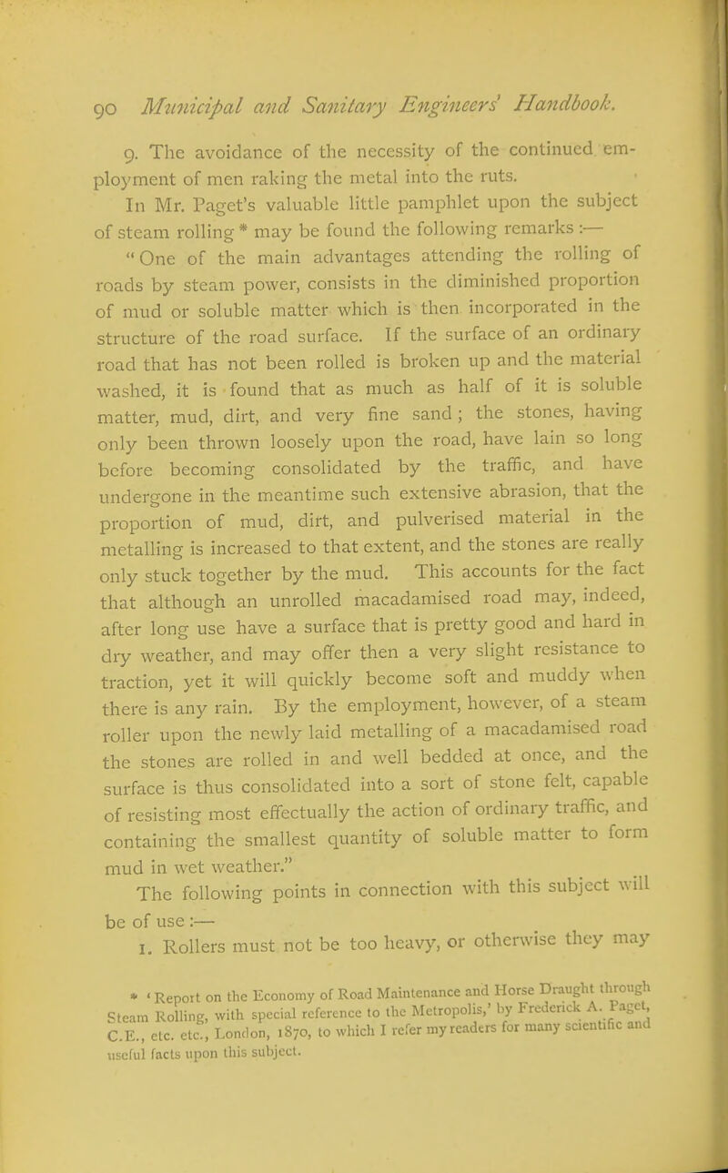 9. The avoidance of the necessity of the continued em- ployment of men raking the metal into the ruts. In Mr. Paget's valuable little pamphlet upon the subject of steam rolling * may be found the following remarks :— One of the main advantages attending the rolling of roads by steam power, consists in the diminished proportion of mud or soluble matter which is then incorporated in the structure of the road surface. If the surface of an ordinaiy road that has not been rolled is broken up and the material washed, it is found that as much as half of it is soluble matter, mud, dirt, and very fine sand; the stones, having only been thrown loosely upon the road, have lain so long before becoming consolidated by the traffic, and have undergone in the meantime such extensive abrasion, that the proportion of mud, dilt, and pulverised material in the metalling is increased to that extent, and the stones are really only stuck together by the mud. This accounts for the fact that although an unrolled macadamised road may, indeed, after long use have a surface that is pretty good and hard in dry weather, and may offer then a very slight resistance to traction, yet it will quickly become soft and muddy when there is any rain. By the employment, however, of a steam roller upon the newly laid metalling of a macadamised road the stones are rolled in and well bedded at once, and the surface is thus consolidated into a sort of stone felt, capable of resisting most effectually the action of ordinary traffic, and containing the smallest quantity of soluble matter to form mud in wet weather. The following points in connection with this subject will be of use :— I. Rollers must not be too heavy, or otherwise they may • ' Report on the Economy of Road Maintenance and Horse Draught through Steam Rolling, with special reference to the Metropolis,' by Frederick A- P^g<=t C.E., etc. etc., London, 1870, to which I refer my readers for many scientific and useful facts upon this subject.