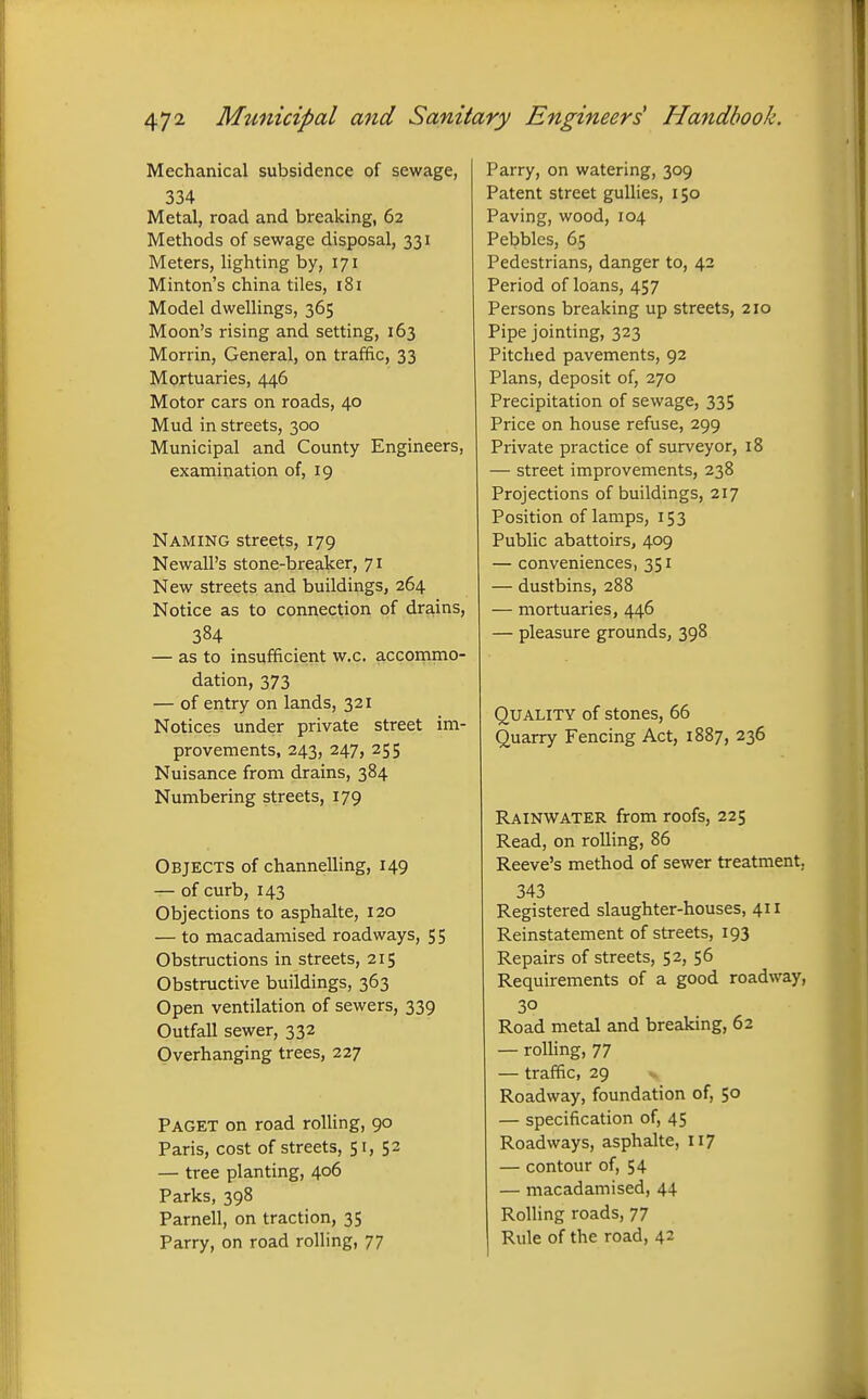 Mechanical subsidence of sewage, 334 Metal, road and breaking, 62 Methods of sewage disposal, 331 Meters, lighting by, 171 Minton's china tiles, 181 Model dwellings, 365 Moon's rising and setting, 163 Morrin, General, on traffic, 33 Mortuaries, 446 Motor cars on roads, 40 Mud in streets, 300 Municipal and County Engineers, examination of, 19 Naming streets, 179 Newall's stone-breaker, 71 New streets and buildings, 264 Notice as to connection of drains, 384 — as to insufficient w.c. accommo- dation, 373 — of entry on lands, 321 Notices under private street im- provements, 243, 247, 255 Nuisance from drains, 384 Numbering streets, 179 Objects of channelling, 149 — of curb, 143 Objections to asphalte, 120 — to macadamised roadways, 55 Obstructions in streets, 215 Obstructive buildings, 363 Open ventilation of sewers, 339 Outfall sewer, 332 Overhanging trees, 227 Paget on road roUing, 90 Paris, cost of streets, 51, 52 — tree planting, 406 Parks, 398 Parnell, on traction, 35 Parry, on road rolling, 77 Parry, on watering, 309 Patent street gullies, 150 Paving, wood, 104 Pebbles, 65 Pedestrians, danger to, 42 Period of loans, 457 Persons breaking up streets, 210 Pipe jointing, 323 Pitched pavements, 92 Plans, deposit of, 270 Precipitation of sewage, 335 Price on house refuse, 299 Private practice of surveyor, 18 — street improvements, 238 Projections of buildings, 217 Position of lamps, 153 Public abattoirs, 409 — conveniences, 351 — dustbins, 288 — mortuaries, 446 — pleasure grounds, 398 Quality of stones, 66 Quarry Fencing Act, 1887, 236 Rainwater from roofs, 225 Read, on rolling, 86 Reeve's method of sewer treatment, 343 Registered slaughter-houses, 411 Reinstatement of streets, 193 Repairs of streets, 52, 56 Requirements of a good roadway, 30 Road metal and breaking, 62 — roUing, 77 — traffic, 29 Roadway, foundation of, 50 — specification of, 45 Roadways, asphalte, 117 — contour of, 54 — macadamised, 44 Rolling roads, 77 Rule of the road, 42