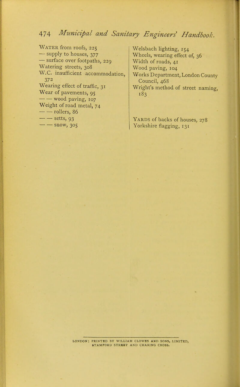 Water from roofs, 225 — supply to houses, 377 — surface over footpaths, 229 Watering streets, 308 W.C. insufficient accommodation, 372 Wearing effect of traffic, 31 Wear of pavements, 95 wood paving, 107 Weight of road metal, 74 rollers, 86 setts, 93 snow, 305 Welsbach hghting, 154 Wheels, wearing effect of, 36 Width of roads, 41 Wood paving, 104 Works Department, London County Council, 468 Wright's method of street naming, 183 Yards of backs of houses, 278 Yorkshire flagging, 131 mndon: printbd dy william clowbs and sons, limited, stamford street and charing cross.