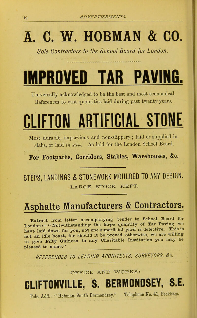 A. C. W. HOBMAN & CO. Sole Contractors to the School Board for London. IMPROVED TAB PAVING. Universally acknowledged to be the best and most economical. Eeferences to vast quantities laid during past twenty years. ni IFTnM ARTIFICIAL STOWE Most durable, impervious and non-slippery; laid or supplied in slabs, or laid in situ. As laid for the London School Board. For Footpaths, Corridors, Stables, Warehouses, &c. STEPS, LANDINGS & STONEWORK MOULDED TO ANY DESIGN. LARGE STOCK KEPT. Asphalte Manufacturers & Contractors. Extract from letter accompanying tender to School Board for London:- Notwithstanding the large quantity of Tar Paving we have laid down for you, not one superficial yard is defective. This is not an idle boast, for should it be proved otherwise, we are willing to give Fifty Guineas to any Charitable Institution you may be pleased to name. ^_ REFERENCES TO LEADING ARCHITECTS. SURVEYORS. &c. OFFICE AND WORKS: CLIFTONVILLE, S. BERMONDSEY, S.E. Tele. Add,:  Hobman, South Bermondsey. Telephone No. 41, Peckham.