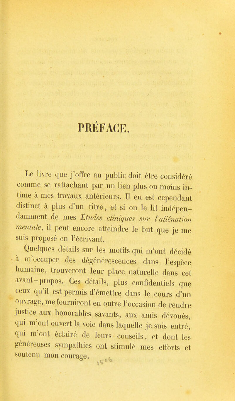 PRÉFACE. Le livre cjue j'offre au public doit être considéré comme se rattachant par un lien plus ou moins in- time à mes travaux antérieurs. Il en est cependant distinct à plus d'un titre, et si on le lit indépen- damment de mes Études cliniques sur ïaliénation mentale, il peut encore atteindre le but que je me suis proposé en l'écrivant. Quelques détails sur les motifs qui m'ont décidé à m'occuper des dégénérescences dans l'espèce humaine, trouveront leur place naturelle dans cet avant-propos. Ces détails, plus confidentiels que ceux qu'il est permis d'émettre dans le cours d'un ouvrage, me fourniront en outre l'occasion de rendre justice aux honorables savants, aux amis dévoués, qui m'ont ouvert la voie dans laquelle je suis entré, qui m'ont éclairé de leurs conseils, et dont les généreuses sympathies ont stimulé mes efforts et soutenu mon courage.