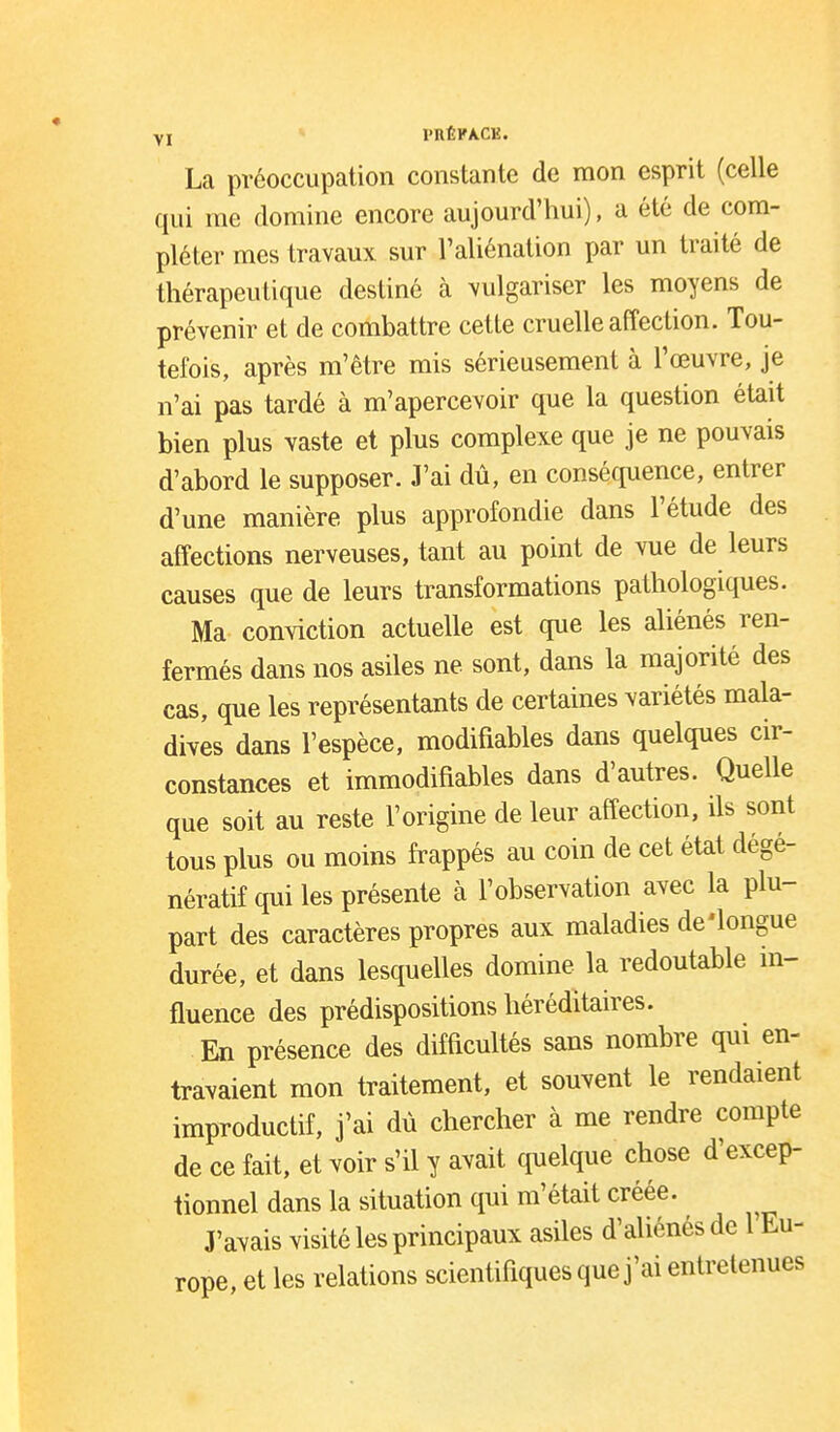 YI l'nÉKACE. La préoccupation constante de mon esprit (celle qui me domine encore aujourd'hui), a été de com- pléter mes travaux sur l'aliénation par un traité de thérapeutique destiné à vulgariser les moyens de prévenir et de combattre cette cruelle affection. Tou- tefois, après m'être mis sérieusement à l'œuvre, je n'ai pas tardé à m'apercevoir que la question était bien plus vaste et plus complexe que je ne pouvais d'abord le supposer. J'ai dù, en conséquence, entrer d'une manière plus approfondie dans l'étude des affections nerveuses, tant au point de vue de leurs causes que de leurs transformations pathologiques. Ma conviction actuelle est que les aliénés ren- fermés dans nos asiles ne sont, dans la majorité des cas, que les représentants de certaines variétés mala- dives dans l'espèce, modifiables dans quelques cir- constances et immodifiables dans d'autres. Quelle que soit au reste l'origine de leur affection, ils sont tous plus ou moins frappés au coin de cet état dégé- nératif qui les présente à l'observation avec la plu- part des caractères propres aux maladies de'longue durée, et dans lesquelles domine la redoutable m- fluence des prédispositions héréditaires. En présence des difficultés sans nombre qui en- travaient mon traitement, et souvent le rendaient improductif, j'ai dû chercher à me rendre compte de ce fait, et voir s'il y avait quelque chose d'excep- tionnel dans la situation qui m'était créée. J'avais visité les principaux asiles d'aliénés de 1 Eu- rope, et les relations scientifiques que j'ai entretenues