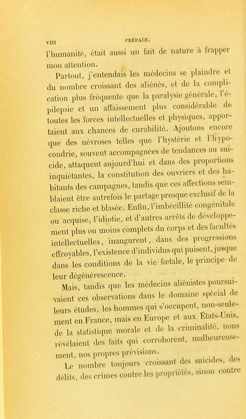 YJU l'KÉl'A.CE. l'humanité, était aussi un fait de nature à frapper mon atlenlion. Partout, j'entendais les médecins se plaindre et du nombre croissant des aliénés, et de la compli- cation plus fréquente que la paralysie générale, l'é- pilepsie et un affaissement plus considérable de toutes les forces intellectuelles et physiques, appor- taient aux chances de curabilité. Ajoutons encore que des névroses telles que l'hystérie et l'hypo- condrie, souvent accompagnées de tendances au sui- cide, attaquent aujourd'hui et dans des proporhons inquiétantes, la constitution des ouvriers et des ha- bitants des campagnes, tandis que ces affections sem- blaient être autrefois le partage prescjue exclusif de a classe riche et blasée. Enfin, Vimbécillité congénitale ou acquise, l'idiotie, et d'autres arrêts de développe- ment plus ou moins complets du corps et des facultés intellectuelles, inaugurent, dans des progressions effroyables, l'existence d'individus qui puisent, justpie dans les conditions de la vie fœtale, le principe de leur dégénérescence. Mais, tandis que les médecins aliénistes poursui- vaient ces observations dans le domaine spécial de leurs études, les hommes qui s'occupent, non-seule- ment en France, mais en Europe et aux Etats-Ums, de la statistique morale et de la criminalité, nous révélaient des faits qui corroborent, malheureuse- ment, nos propres prévisions. Le nombre toujours croissant des suicides, des délits, des crimes contre les propriétés, sinon contre