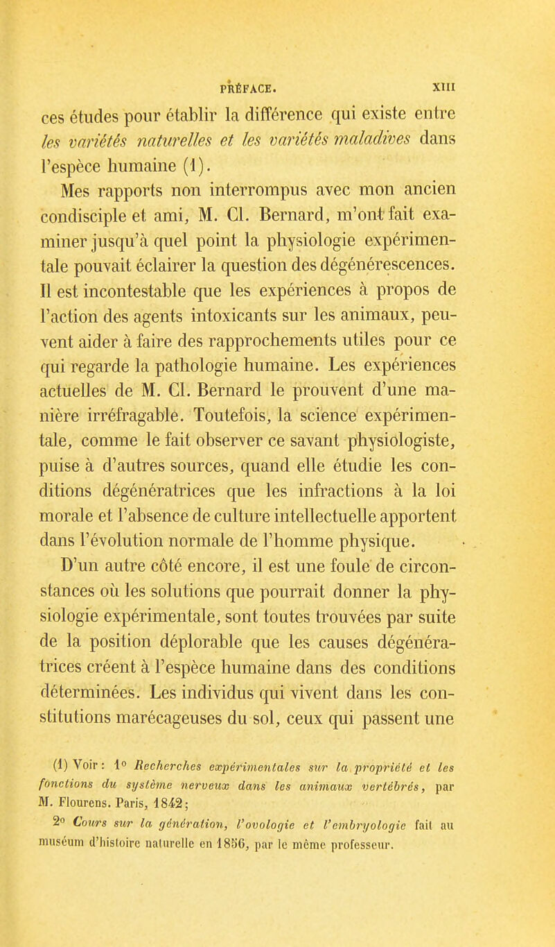 ces études pour établir la différence qui existe entre les variétés naturelles et les variétés maladives dans l'espèce humaine (1). Mes rapports non interrompus avec mon ancien condisciple et ami, M. Cl. Bernard, m'ont fait exa- miner jusqu'à quel point la physiologie expérimen- tale pouvait éclairer la question des dégénérescences. Il est incontestable que les expériences à propos de l'action des agents intoxicants sur les animaux, peu- vent aider à faire des rapprochements utiles pour ce qui regarde la pathologie humaine. Les expériences actuelles de M. Cl. Bernard le prouvent d'une ma- nière irréfragable. Toutefois, la science expérimen- tale, comme le fait observer ce savant physiologiste, puise à d'autres sources, quand elle étudie les con- ditions dégénératrices que les infractions à la loi morale et l'absence de culture intellectuelle apportent dans l'évolution normale de l'homme physique. D'un autre côté encore, il est une foule de circon- stances où les solutions que pourrait donner la phy- siologie expérimentale, sont toutes trouvées par suite de la position déplorable que les causes dégénéra- trices créent à l'espèce humaine dans des conditions déterminées. Les individus qui vivent dans les con- stitutions marécageuses du sol, ceux qui passent une (l)Voir: Recherches expérimentales sur la propriété et les fonctions du système nerveux dans les animaux vertébrés, par M. Flourens. Paris, 18^2; 2 Cours sur la génération, l'ovologie et l'embryologie fait au muséum d'hisloire naturelle en 1856, par le même professeur.