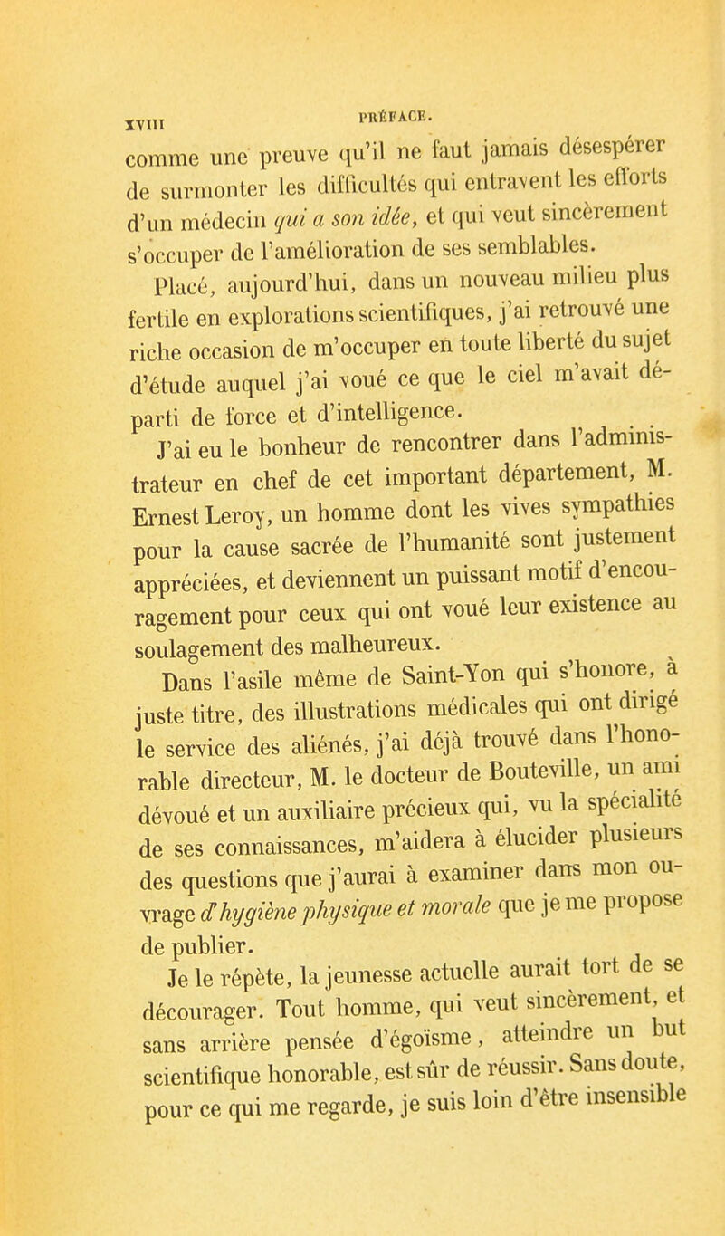 j^j,^ PTIÉFACE. comme une preuve qu'il ne faut jamais désespérer de surmonter les difficultés qui entravent les efforts d'un médecin qui a son idée, et qui veut sincèrement s'occuper de l'amélioration de ses semblables. Placé, aujourd'hui, dans un nouveau milieu plus fertile en explorations scientifiques, j'ai retrouvé une riche occasion de m'occuper en toute liberté du sujet d'étude auquel j'ai -voué ce que le ciel m'avait dé- parti de force et d'intelligence. J'ai eu le bonheur de rencontrer dans l'adminis- trateur en chef de cet important département, M. Ernest Leroy, un homme dont les vives sympathies pour la cause sacrée de l'humanité sont justement appréciées, et deviennent un puissant motif d'encou- ragement pour ceux qui ont voué leur existence au soulagement des malheureux. Dans l'asile même de Saint-Yon qui s'honore, à juste titre, des illustrations médicales qui ont dirigé le service des aliénés, j'ai déjà trouvé dans l'hono- rable directeur, M. le docteur de Bouteville, un ami dévoué et un auxiUaire précieux qui, vu la spécialité de ses connaissances, m'aidera à élucider plusieurs des questions que j'aurai à examiner dans mon ou- vrage dhygiène physique et morale que je me propose de publier. Je le répète, la jeunesse actuelle aurait tort de se décourager. Tout homme, qui veut sincèrement et sans arrière pensée d'égoïsme, atteindre un but scientifique honorable, est sûr de réussir. Sans doute, pour ce qui me regarde, je suis loin d'être insensible