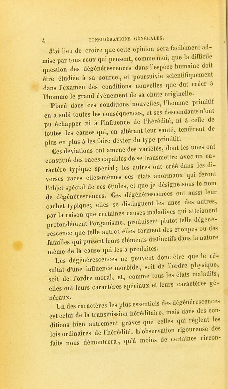 J'ai lieu de croire que celle opinion sera facileraenl ad- mise par tous ceux qui pensent, comme moi, que la difficile question des dégénérescences dans Tespêce humaine doit être étudiée à sa source, et poursuivie scientifiquement dans rexamen des conditions nouvelles que dut créer à rhomme le grand événement de sa chute originelle. Placé dans ces conditions nouvelles, l'homme primitif en a subi toutes les conséquences, et ses descendants n^ont pu échapper ni à Tiniluence de l'hérédité, ni à celle de toutes les causes qui, en altérant leur santé, tendirent de plus en plus à les faire dévier du type primitif. Ces déviations ont amené des variétés, dont les unes ont constitué des races capables de se transmettre avec un ca- ractère typique spécial; les autres ont créé dans les di- verses races elles-mêmes ces états anormaux qui feront l'objet spécial de ces études, et que je désigne sous le nom de dégénérescences. Ces dégénérescences ont aussi leur cachet typique; elles se distinguent les unes des autres, par la raison que certaines causes maladives qui atteignent profondément l'organisme, produisent plutôt telle dégéné- rescence que telle autre; elles forment des groupes ou des familles qui puisent leurs éléments distinclifs dans la nature même de la cause qui les a produites. Les dégénérescences ne peuvent donc être que le ré- sultat d^une influence morbide, soit de Tordre Physique, soit de Tordre moral, et, comme tous les états maladifs, elles ont leurs caractères spéciaux et leurs caractères ge- néraux. , , , Un des caractères les plus essentiels des dégénérescences est celui de la transmission héréditaire, mais dans des con- ditions bien autrement graves que celles qui règlent les lois ordinaires de l'hérédité. L^observalion rigoureuse des faits nous démontrera, qu^à moins de certaines circon-