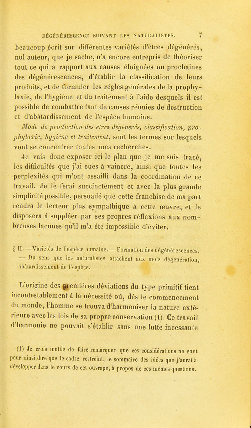 beaucoup écrit sur difTérenles variétés crèlres dégénérés, nul auteur, que je sache, n'a encore entrepris de théoriser fout ce qui a rapport aux causes éloignées ou prochaines des dégénérescences, d'étabh'r la classification de leurs produits, et de formuler les régies générales de la prophy- laxie, de rhygiéne et du traitement à Taide desquels il est possible de combattre tant de causes réunies de destruction et d'abâtardissement de Fespéce humaine. Mode de production des êlres dégénérés, classification, pro- phylaxie, hygiène et traitement^ sont les fermes sur lesquels vont se concentrer toutes mes recherches. Je vais donc exposer ici le plan que je me suis tracé, les difficultés que j'ai eues à vaincre, ainsi que toutes les perplexités qui m'ont assailli dans la coordination de ce travail. Je le ferai succinctement et avec la plus grande simplicité possible, persuadé que cette franchise de ma part rendra le lecteur plus sympathique à cette œuvre, et le disposera à suppléer par ses propres réflexions aux nom- breuses lacunes qu'il m'a été impossible d'éviter. § IL—Variétés de l'espèce humaine.—Fornialion des dégénérescences. — Du sens que les naturalistes attachent aux mots dégénération, abâtardissement de l'espèce. L'origine des ip-emiéres déviations du type primitif lient incontestablement à la nécessité où, dés le commencement du monde, l'homme se trouva d'harmoniser la nature exté- rieure avec les lois de sa propre conservation (1). Ce travail d'harmonie ne pouvait s'établir sans une lutte incessante (1) Je crois inutile de faire remarquer que ces considérations ne sont pour ainsi dire que le cadre restreint, le sommaire des idées que j'aurai à développer dans le cours de cet ouvrage, à propos de ces mêmes questions.