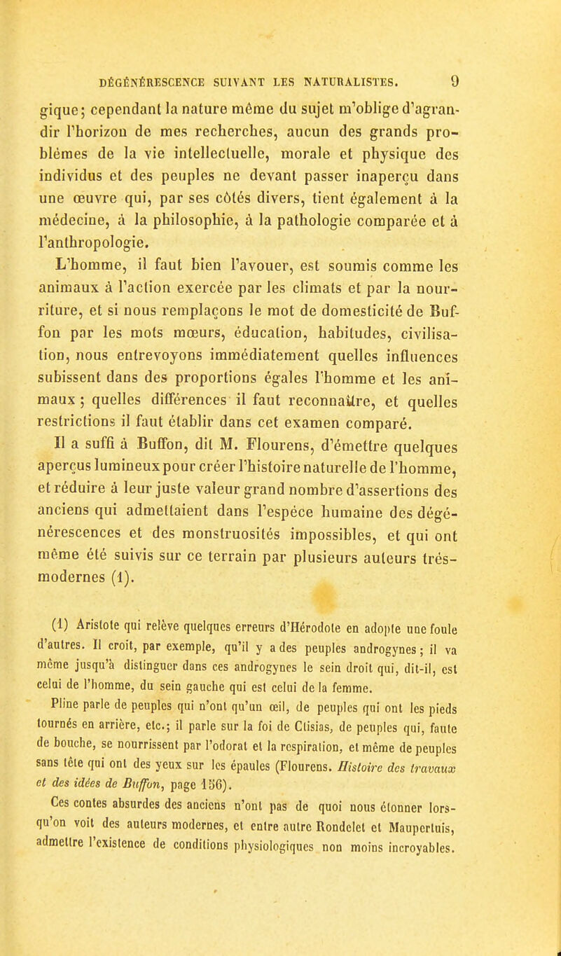 gique; cependant la nature môrae du sujet m'oblige d'agfvan- dir rhorizou de mes recherches, aucun des grands pro- blèmes de la vie intellectuelle, morale et physique des individus et des peuples ne devant passer inaperçu dans une œuvre qui, par ses côtés divers, tient également à la médecine, à la philosophie, à la pathologie comparée et à Tanthropologie. L'homme, il faut bien l'avouer, est soumis comme les animaux à l'action exercée par les climats et par la nour- riture, et si nous remplaçons le mot de domesticité de Buf- fon par les mots mœurs, éducation, habitudes, civilisa- tion, nous entrevoyons immédiatement quelles influences subissent dans des proportions égales l'homme et les ani- maux ; quelles différences il faut reconnaître, et quelles restrictions il faut établir dans cet examen comparé. Il a suffi à Buffon, dit M. Flourens, d'émettre quelques aperçus lumineux pour créer l'histoire naturelle de l'homme, et réduire à leur juste valeur grand nombre d'assertions des anciens qui admettaient dans l'espèce humaine des dégé- nérescences et des monstruosités impossibles, et qui ont même été suivis sur ce terrain par plusieurs auteurs trés- raodernes (1). (1) Arislole qui reiève quelques erreurs d'Hérodote en adople une foule d'autres. Il croit, par exemple, qu'il y a des peuples androgynes ; il va même jusqu'à distinguer dans ces androgynes le sein droit qui, dit-il, est celui de l'homme, du sein gauche qui est celui de la femme. Pline parle de penplcs qui n'ont qu'un œil, de peuples qui ont les pieds tournés en arrière, etc.; il parle sur la foi de Clisias, de peuples qui, faute de bouche, se nourrissent par l'odorat et la respiration, et même de peuples sans tête qui ont des yeux sur les épaules (Flourens. Hisloîre des travaux et des idées de Buffon, page 136). Ces contes absurdes des anciens n'ont pas de quoi nous clonner lors- qu'on voit des auteurs modernes, et entre autre Rondelet el Mauperluis, admettre l'existence de conditions physiologiques non moins incroyables. ri