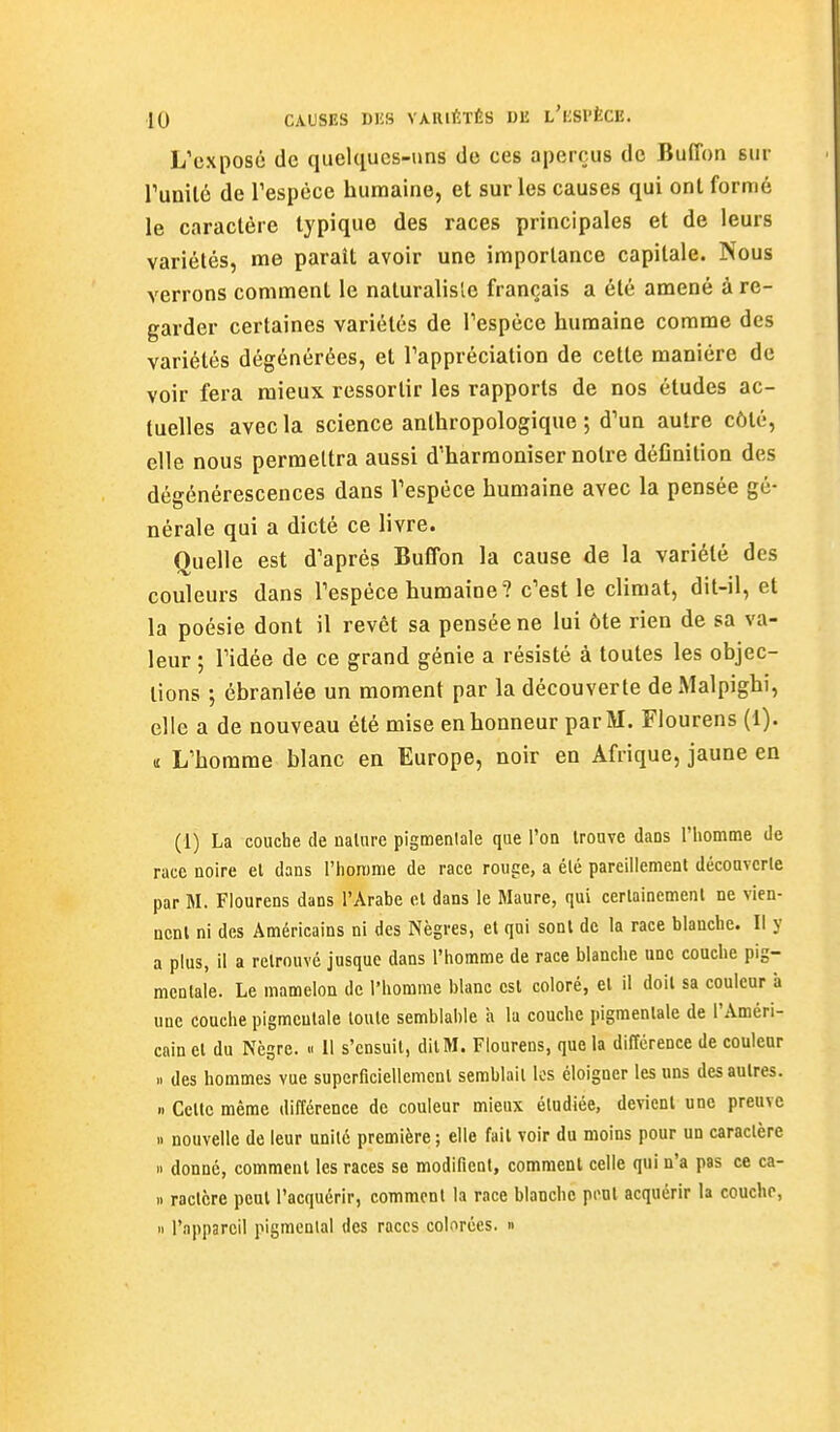 L'exposé de quelques-uns de ces aperçus de Buffon sur runilé de Tespéce humaine, et sur les causes qui ont formé le caractère typique des races principales et de leurs variétés, me paraît avoir une importance capitale. Nous verrons comment le naturaliste français a été amené à re- garder certaines variétés de Tespèce humaine comme des variétés dégénérées, et l'appréciation de cette manière de voir fera mieux ressortir les rapports de nos études ac- tuelles avec la science anthropologique ; d'un autre côté, elle nous permettra aussi d'harmoniser notre déCnition des dégénérescences dans Vespéce humaine avec la pensée gé- nérale qui a dicté ce livre. Quelle est d'après Buffon la cause de la variété des couleurs dans l'espèce humaine? c'est le climat, dit-il, et la poésie dont il revêt sa pensée ne lui ôte rien de sa va- leur ; l'idée de ce grand génie a résisté à toutes les objec- tions ; ébranlée un moment par la découverte deMalpighi, elle a de nouveau été mise en honneur par M. Flourens (1). u L'homme blanc en Europe, noir en Afrique, jaune en (1) La couche de nalure pigmenlale que l'on trouve daos l'homme de race noire el dans l'iiorome de race rouge, a été pareillement découverte par M. Flourens dans l'Arabe et dans le Maure, qui certainement ne vien- nent ni des Américains ni des Nègres, et qui sont de la race blanche. Il y a plus, il a retrouvé jusque dans l'homme de race blanche une couche pig- mcntale. Le mamelon de l'homme blanc est coloré, et il doit sa couleur a une couche pigmcutale toute semblable à la couche pigmenlale de l'Améri- cain el du Nègre. « Il s'ensuit, dit M. Flourens, que la différence de couleur n des hommes vue superficiellemenl semblait les éloigner les uns des autres. « Cette même différence de couleur mieux étudiée, devient une preuve 1. nouvelle de leur unité première; elle fait voir du moins pour un caractère i> donné, comment les races se modifient, comment celle qui n'a pas ce ca- II ractère peut l'acquérir, comment la race blanche pi'Ut acquérir la couche. Il l'appareil pigmentai des races colorées. »