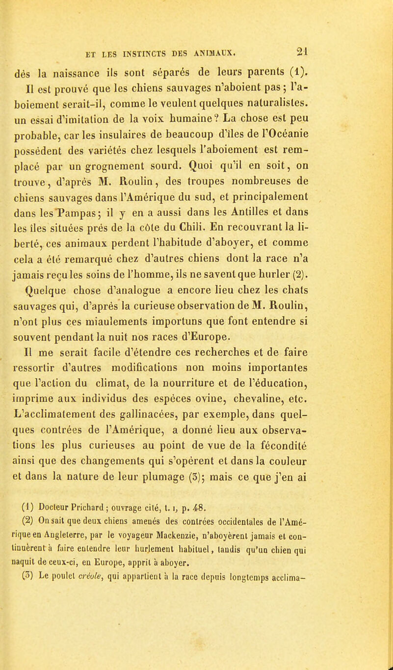 dés la naissance ils sont séparés de leurs parents (1). Il est prouvé que les chiens sauvages n'aboient pas ; Ta- boiement serait-il, coranae le veulent quelques naturalistes, un essai d'imitation de la voix humaine? La chose est peu probable, car les insulaires de beaucoup d'iles de TOcéanie possédant des variétés chez lesquels l'aboiement est rem- placé par un grognement sourd. Quoi qu'il en soit, on trouve, d'après M. Roulin, des troupes nombreuses de chiens sauvages dans l'Amérique du sud, et principalement dans les'Pampas; il y en a aussi dans les Antilles et dans les lies situées prés de la côte du Chili. En recouvrant la li- berté, ces animaux perdent l'habitude d'aboyer, et comme cela a été remarqué chez d'autres chiens dont la race n'a jamais reçu les soins de l'homme, ils ne savent que hurler (2). Quelque chose d'analogue a encore lieu chez les chats sauvages qui, d'après la curieuse observation de M. Roulin, n'ont plus ces miaulements importuns que font entendre si souvent pendant la nuit nos races d'Europe. Il me serait facile d'étendre ces recherches et de faire ressortir d'autres modifications non moins importantes que l'action du climat, de la nourriture et de l'éducation, imprime aux individus des espèces ovine, chevaline, etc. L'acclimatement des gallinacées, par exemple, dans quel- ques contrées de l'Amérique, a donné lieu aux observa- lions les plus curieuses au point de vue de la fécondité ainsi que des changements qui s'opèrent et dans la couleur et dans la nature de leur plumage (3); mais ce que j'en ai (1) Docteur Prichard ; ouvrage cité, 1.1, p. 4/8. (2) On sait que deux chiens amenés des contrées occidentales de l'Amé- rique en Angleterre, par le voyageur Mackenzie, n'aboyèrent jamais et con- tinuèrent à faire entendre leur Imrlement habituel, tandis qu'un chien qui naquit de ceux-ci, en Europe, apprit à aboyer. (3) Le poulet créole, qui appartient à la race depuis longtemps acclima-