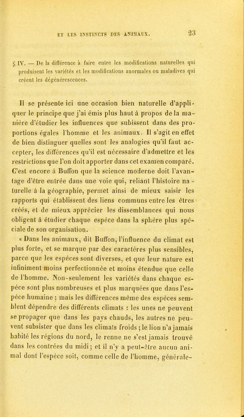 § IV. — De la différence à faire eiUrc les modifications naturelles qui produisent les variétés et les modiDcalions anormales ou maladives qui créent les dégénérescences. Il se présente ici une occasion bien naturelle d^appli- quer le principe que j'ai émis plus haut à propos de la ma- nière d'étudier les influences que subissent dans des pro- portions égales rhomrae et les animaux. Il s'agit en effet de bien distinguer quelles sont les analogies qu'il faut ac- cepter, les différences qu'il est nécessaire d'admettre et les restrictions que l'on doit apporter dans cet examen comparé. C'est encore à Buffon que la science moderne doit l'avan- tage d'être entrée dans une voie qui, reliant l'histoire na - turelle à la géographie, permet ainsi de mieux saisir les rapports qui établissent des liens communs entre les êtres créés, et de mieux, apprécier les dissemblances qui nous obligent à étudier chaque espèce dans la sphère plus spé- ciale de son organisation. « Dans les animaux, dit Buffon, l'influence du climat est plus forte, et se marque par des caractères plus sensibles, parce que les espèces sont diverses, et que leur nature est inflniment moins perfectionnée et moins étendue que celle de l'homme. Non-seulement les variétés dans chaque es- pèce sont plus nombreuses et plus marquées que dans l'es- pèce humaine ; mais les différences môme des espèces sem- blent dépendre des différents climats : les unes ne peuvent se propager que dans les pays chauds, les autres ne peu- vent subsister que dans les climats froids ; le lion n'a jamais habité les régions du nord, le renne ne s'est jamais trouvé dans les contrées du midi; et il n'y a peut-être aucun ani- mal dont l'espèce soit, comme celle de l'homme, générale-