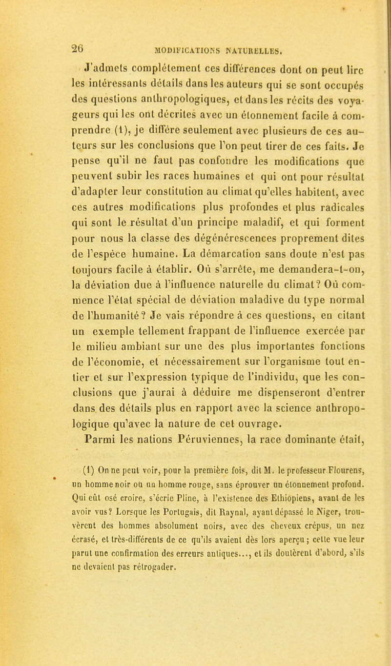 J'adiiicls complélemenl ces différences dont on peut lire les intéressants détails dans les auteurs qui se sont occupés des questions anthropologiques, et dans les récits des voya- geurs qui les ont décrites avec un élonnement facile à com- prendre (1), je diffère seulement avec plusieurs de ces au- teurs sur les conclusions que Ton peut tirer de ces faits. Je pense qu'il ne faut pas confondre les modifications que peuvent subir les races humaines et qui ont pour résultat d'adapter leur constitution au climat qu'elles habitent, avec ces autres modifications plus profondes et plus radicales qui sont le résultat d'un principe maladif, et qui forment pour nous la classe des dégénérescences proprement dites de l'espèce humaine. La démarcation sans doute n'est pas toujours facile à établir. Où s'arrête, me demandera-t-on, la déviation due à l'influence naturelle du climat? Où com- mence l'état spécial de déviation maladive du type normal de l'humanité? Je vais répondre à ces questions, en citant un exemple tellement frappant de l'influence exercée par le milieu ambiant sur une des plus importantes fondions de l'économie, et nécessairement sur l'organisme tout en- tier et sur l'expression typique de l'individu, que les con- clusions que j'aurai à déduire me dispenseront d'entrer dans des détails plus en rapport avec la science anthropo- logique qu'avec la nature de cet ouvrage. Parmi les nations Péruviennes, la race dominante était, (1) On ne peut voir, pour la première fois, dit M. le professeur Flonrens, un homme noir ou un homme rouge, sans éprouver un élonnemenl profond. Qui eût osé croire, s'écrie Pline, à l'existence des Ethiopiens, avant de les avoir vus? Lorsque les Portugais, dit Raynal, ayant dépassé le Niger, trou- vèrent des hommes absolument noirs, avec des cheveux crépus, un nez écrasé, et très-différents de ce qu'ils avaient dès lors aperçu; celte vue leur parut une confirmation des erreurs antiques..., et ils doutèrent d'abord, s'ils ne devaient pas rélroirader.