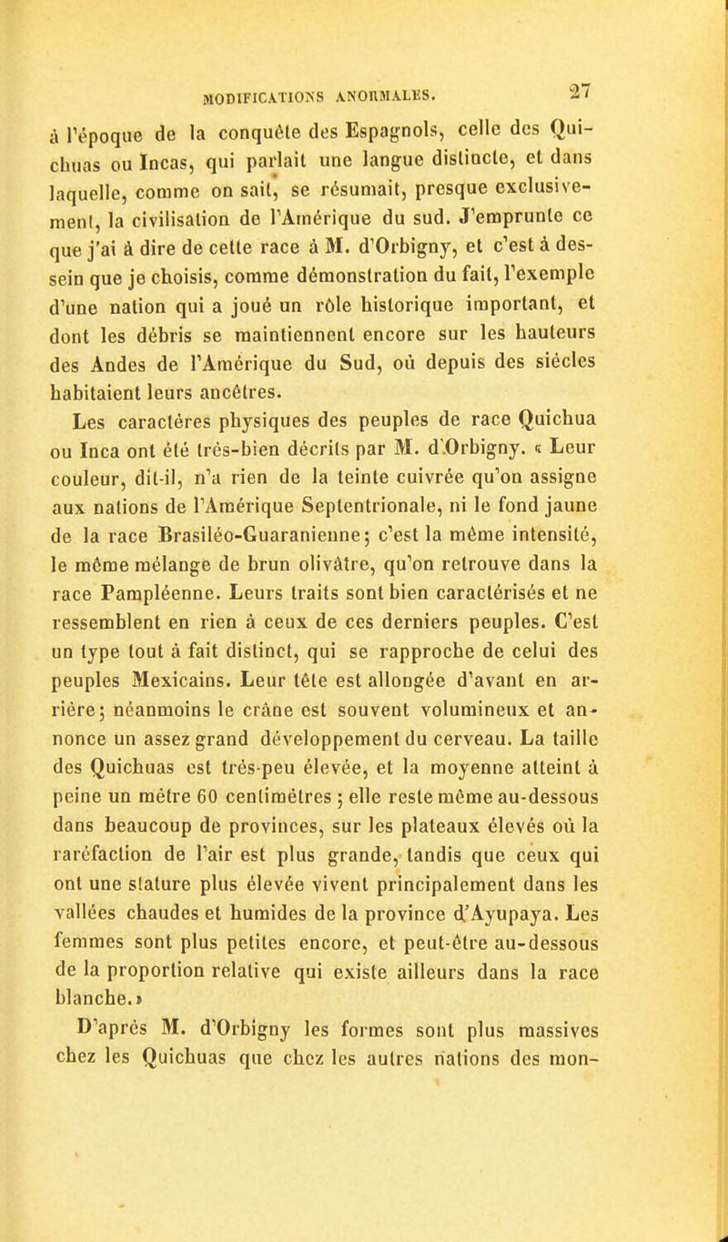 à répoque de la conquête des Espagnols, celle des Qui- chuas ou Incas, qui parlait une langue disliacte, et dans laquelle, comme on sait', se résumait, presque exclusive- ment, la civilisation de TAmérique du sud. J'emprunte ce que j'ai â dire de cette race à M. d'Orbigny, et c'est à des- sein que je choisis, comme démonstration du fait, Texemple d'une nation qui a joué un rôle historique important, et dont les débris se maintiennent encore sur les hauteurs des Andes de l'Amérique du Sud, où depuis des siècles habitaient leurs ancêtres. Les caractères physiques des peuples de race Quichua ou Inca ont été très-bien décrits par M. d'.Orbigny. « Leur couleur, dit-il, n'a rien de la teinte cuivrée qu'on assigne aux nations de l'Amérique Septentrionale, ni le fond jaune de la race Brasiléo-Guaranieune; c'est la même intensité, le môme mélange de brun olivâtre, qu'on retrouve dans la race Pampléenne. Leurs traits sont bien caractérisés et ne ressemblent en rien à ceux de ces derniers peuples. C'est un type tout à fait distinct, qui se rapproche de celui des peuples Mexicains. Leur tête est allongée d'avant en ar- riére; néanmoins le crâne est souvent volumineux et an- nonce un assez grand développement du cerveau. La taille des Quichuas est très-peu élevée, et la moyenne atteint à peine un mètre 60 centimètres ; elle reste même au-dessous dans beaucoup de provinces, sur les plateaux élevés où la raréfaction de l'air est plus grande, tandis que ceux qui ont une stature plus élevée vivent principalement dans les vallées chaudes et humides de la province d'Ayupaya. Les femmes sont plus petites encore, et peut-être au-dessous de la proportion relative qui existe ailleurs dans la race blanche.» D'après 31. d'Orbigny les formes sont plus massives chez les Quichuas que chez les autres nations des mon-