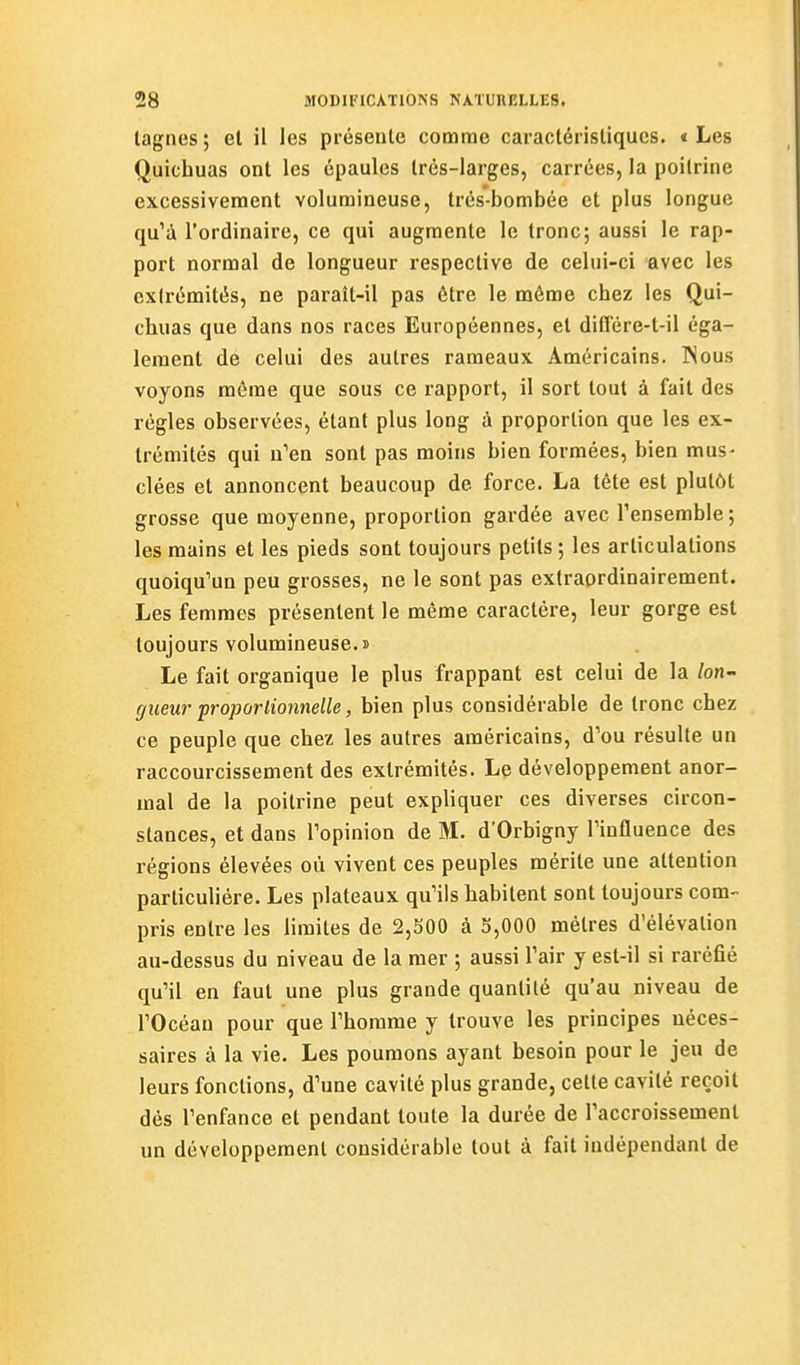 lagnes ; et il les présente cotnrae caractéristiques, « Les Quichuas ont les épaules très-larges, carrées, la poitrine excessivement volumineuse, trés-bombée et plus longue qu'à l'ordinaire, ce qui augmente le tronc; aussi le rap- port normal de longueur respective de celui-ci avec les extrémités, ne paraît-il pas être le môme chez les Qui- chuas que dans nos races Européennes, et différe-l-il éga- lement de celui des autres rameaux Américains. Nous voyons même que sous ce rapport, il sort tout à fait des régies observées, étant plus long à proportion que les ex- trémités qui n'en sont pas moins bien formées, bien mus- clées et annoncent beaucoup de force. La tête est plutôt grosse que moyenne, proportion gardée avec Tensemble ; les mains et les pieds sont toujours petits ; les articulations quoiqu'un peu grosses, ne le sont pas extraordinairement. Les femmes présentent le même caractère, leur gorge est toujours volumineuse.» Le fait organique le plus frappant est celui de la /on- giieur proporlionnelle, bien plus considérable de tronc chez ce peuple que chez les autres américains, d'où résulte un raccourcissement des extrémités. Le développement anor- mal de la poitrine peut expliquer ces diverses circon- stances, et dans l'opinion de M. d'Orbigny l'influence des régions élevées où vivent ces peuples mérite une attention particulière. Les plateaux qu'ils habitent sont toujours com- pris entre les limites de 2,500 à 3,000 mètres d'élévation au-dessus du niveau de la mer ; aussi l'air y est-il si raréfié qu'il en faut une plus grande quantité qu'au niveau de l'Océan pour que l'homme y trouve les principes néces- saires à la vie. Les poumons ayant besoin pour le jeu de leurs fonctions, d'une cavité plus grande, cette cavité reçoit dès l'enfance et pendant toute la durée de l'accroissement un développement considérable tout à fait indépendant de