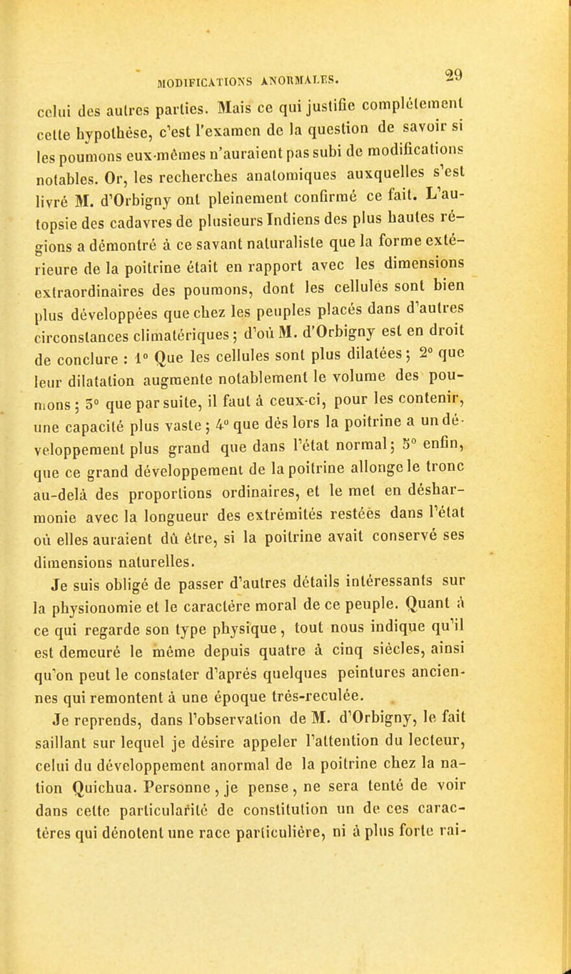 celui des autres parties. Mais ce qui justifle complélemenl celle hypolhèse, c^est l'examen de la question de savoir si les poumons eux-mêmes n'auraient pas subi de modifications notables. Or, les recherches analomiques auxquelles s'est livré M. d'Orbigny ont pleinement conflrmé ce fait. L'au- topsie des cadavres de plusieurs Indiens des plus hautes ré- gions a démontré à ce savant naturaliste que la forme exté- rieure de la poitrine était en rapport avec les dimensions extraordinaires des poumons, dont les cellules sont bien plus développées que chez les peuples placés dans d'autres circonstances climatériques ; d'où M. d'Orbigny est en droit de conclure : 1° Que les cellules sont plus dilatées; 2° que leur dilatation augmente notablement le volume des pou- mons ; 5» que par suite, il faut à ceux-ci, pour les contenir, une capacité plus vaste ; 4» que dès lors la poitrine a un dé- veloppement plus grand que dans l'état normal; 5° enfin, que ce grand développement de la poitrine allonge le tronc au-delà des proportions ordinaires, et le met en déshar- monie avec la longueur des extrémités restées dans l'état où elles auraient dû être, si la poitrine avait conservé ses dimensions naturelles. Je suis obligé de passer d'autres détails intéressants sur la physionomie et le caractère moral de ce peuple. Quant i\ ce qui regarde son type physique, tout nous indique qu'il est demeuré le même depuis quatre à cinq siècles, ainsi qu'on peut le constater d'après quelques peintures ancien- nes qui remontent à une époque très-reculée. Je reprends, dans l'observation de M. d'Orbigny, le fait saillant sur lequel je désire appeler l'attention du lecteur, celui du développement anormal de la poitrine chez la na- tion Quichua. Personne, je pense, ne sera tenté de voir dans celte particularité de constitution un de ces carac- tères qui dénotent une race particulière, ni à plus forte rai-