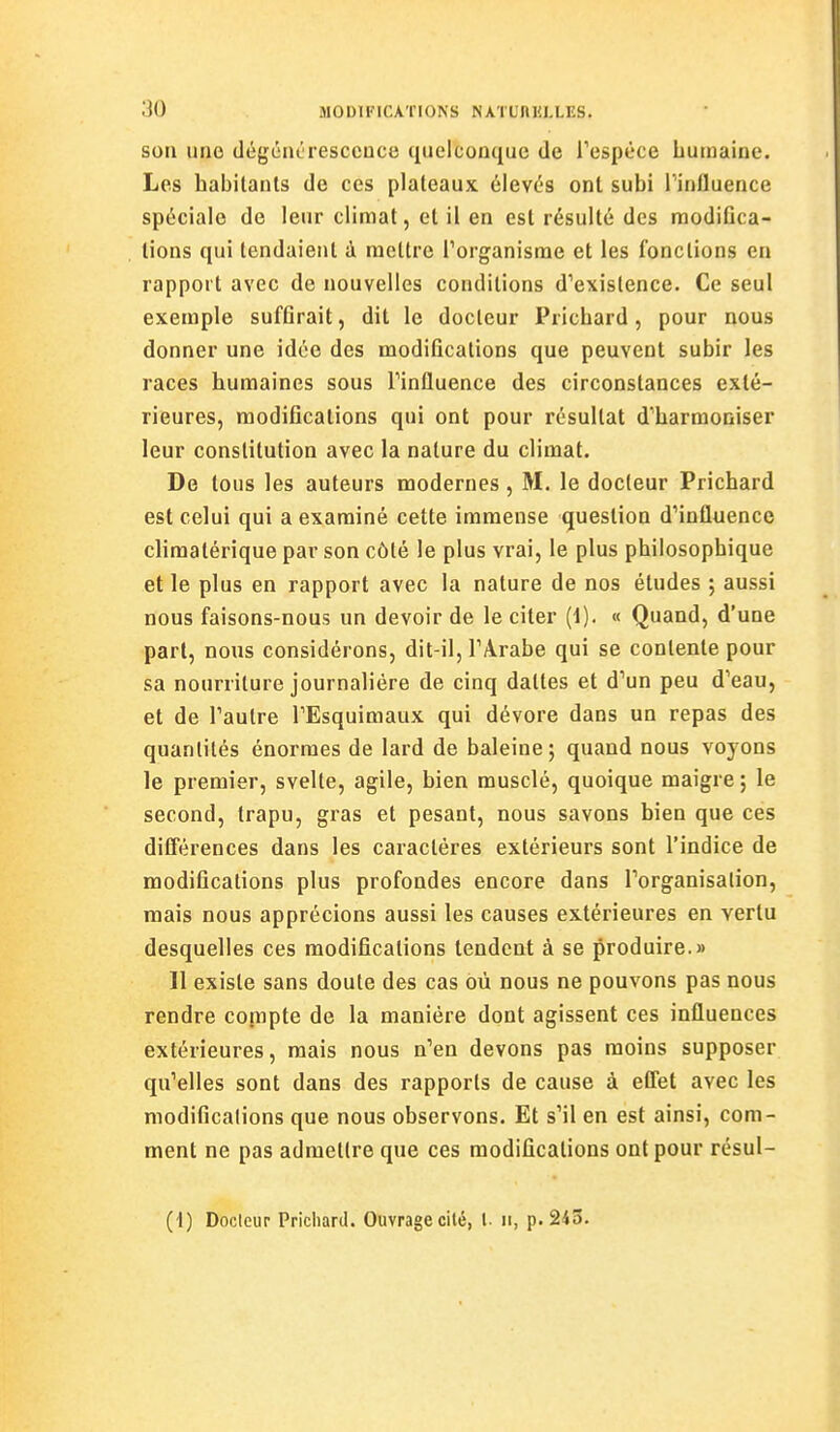 SOU une dégcnt resccuce quelconque de l'espèce humaine. Les habilants de ces plateaux élevés ont subi l'influence spéciale de leur climat, et il en est résulté des modifica- tions qui tendaient à mettre l'organisme et les fonctions en rapport avec de nouvelles conditions d'existence. Ce seul exemple suffirait, dit le docteur Pricbard, pour nous donner une idée des modifications que peuvent subir les races humaines sous l'influence des circonstances exté- rieures, modifications qui ont pour résultat d'harmoniser leur constitution avec la nature du climat. De tous les auteurs modernes , M. le docteur Pricbard est celui qui a examiné cette immense question d'influence climatérique par son côté le plus vrai, le plus philosophique et le plus en rapport avec la nature de nos études ; aussi nous faisons-nous un devoir de le citer (1). « Quand, d'une part, nous considérons, dit-il, l'Arabe qui se contente pour sa nourriture journalière de cinq dattes et d'un peu d'eau, et de l'autre l'Esquimaux qui dévore dans un repas des quantités énormes de lard de baleine; quand nous voyons le premier, svelte, agile, bien musclé, quoique maigre ; le second, trapu, gras et pesant, nous savons bien que ces différences dans les caractères extérieurs sont l'indice de modifications plus profondes encore dans l'organisation, mais nous apprécions aussi les causes extérieures en vertu desquelles ces modifications tendent à se produire.» 11 existe sans doute des cas où nous ne pouvons pas nous rendre compte de la manière dont agissent ces influences extérieures, mais nous n'en devons pas moins supposer qu'elles sont dans des rapports de cause à eflet avec les modifications que nous observons. Et s'il en est ainsi, com- ment ne pas admettre que ces modifications ont pour résul- (1) Docteur Prichard. Ouvrage cilé, l- ii, p. 2i3.