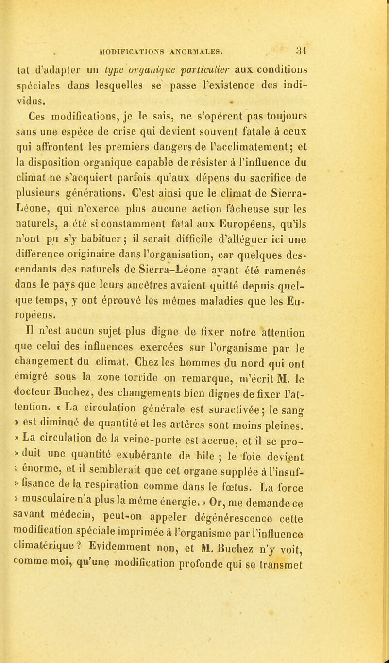 lal d'adapter un type organique particulier aux conditions spéciales dans lesquelles se passe Texislence des indi- vidus. Ces modifications, je le sais, ne s'opèrent pas toujours sans une espèce de crise qui devient souvent fatale à ceux qui affrontent les premiers dangers de racclimatemcnt; et la disposition organique capable de résister à l'influence du climat ne s'acquiert parfois qu'aux dépens du sacrifice de plusieurs générations. C'est ainsi que le climat de Sierra- Léone, qui n'exerce plus aucune action fâcheuse sur les naturels, a été si constamment falal aux Européens, qu'ils n'ont pu s'y habituer ; il serait difficile d'alléguer ici une différence originaire dans l'organisation, car quelques des- cendants des naturels de Sierra-Léone ayant été ramenés dans le pays que leurs ancêtres avaient quitté depuis quel- que temps, y ont éprouvé les mêmes maladies que les Eu- ropéens. Il n'est aucun sujet plus digne de fixer notre attention que celui des influences exercées sur l'organisme par le changement du climat. Chez les hommes du nord qui ont émigré sous la zone torride on remarque, m'écrit M. le docteur Bûchez, des changements bien dignes de fixer l'at- tention. « La circulation générale est suractivée; le sang !> est diminué de quantité et les artères sont moins pleines. » La circulation de la veine-porte est accrue, et il se pro- » duit une quantité exubérante de bile ; le foie devient ^ énorme, et il semblerait que cet organe supplée à Tinsuf- » fisance de la respiration comme dans le fœtus. La force ï musculaire n'a plus la même énergie. » Or, me demande ce savant médecin, peut-on appeler dégénérescence cette modification spéciale imprimée à l'organisme par l'influence climatérique? Evidemment non, et M. Bûchez n'y voit, comme moi, qu'une modification profonde qui se transmet