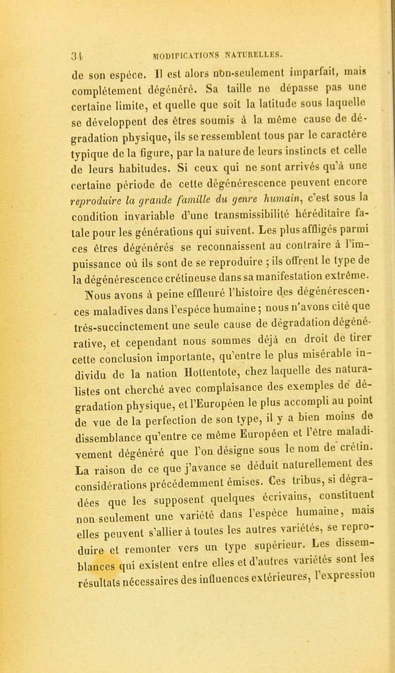 de son espèce. Il est alors nbn-seulement imparfait, mais complélement dégénéré. Sa taille ne dépasse pas une certaine limite, et quelle que soit la latitude sous laquelle se développent des êtres soumis à la môme cause de dé- gradation physique, ils se ressemblent tous par le caractère typique de la 6gure, par la nature de leurs instincts et celle de leurs habitudes. Si ceux qui ne sont arrivés qu'à une certaine période de cette dégénérescence peuvent encore reproduire la grande famille du genre humain^ c'est sous la condition invariable d'une transmissibilité héréditaire fa- tale pour les générations qui suivent. Les plus affligés parmi ces êtres dégénérés se reconnaissent au contraire à l'im- puissance où ils sont de se reproduire ; ils offrent le type de la dégénérescence crétineuse dans sa manifestation extrême. Nous avons à peine effleuré l'histoire des dégénérescen- ces maladives dans l'espèce humaine ; nous n'avons cité que très-succinctement une seule cause de dégradation dégéné- rative, et cependant nous sommes déjà en droit de tirer cette conclusion importante, qu'entre le plus misérable in- dividu de la nation Hottentote, chez laquelle des natura- listes ont cherché avec complaisance des exemples dé dé- gradation physique, et l'Européen le plus accompli au point de vue de la perfection de son type, il y a bien moins de dissemblance qu'entre ce même Européen et l'être maladi- vement dégénéré que l'on désigne sous le nom de crélm. La raison de ce que j'avance se déduit naturellement des considérations précédemment émises. Ces tribus, si dégra- dées que les supposent quelques écrivains, constituent non seulement une variété dans l'espèce humaine, mais elles peuvent s'allier à toutes les autres variétés, se repro- duire et remonter vers un type supérieur. Les dissem- blances qui existent entre elles et d'autres variétés sont les résultais nécessaires des influences extérieures, l'expression