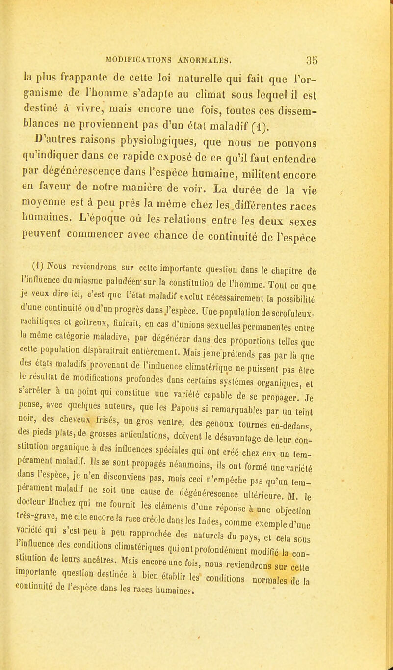 la plus frappante de cette loi naturelle qui fait que Tor- ganisme de riiomme s'adapte au climat sous lequel il est destiné à vivre, mais encore une fois, toutes ces dissem- blances ne proviennent pas d'un état maladif (1). D'autres raisons physiologiques, que nous ne pouvons qu'indiquer dans ce rapide exposé de ce qu'il faut entendre par dégénérescence dans l'espèce humaine, militent encore en faveur de notre manière de voir. La durée de la vie moyenne est à peu près la même chez les.difTérentes races humaines. L'époque où les relations entre les deux sexes peuvent commencer avec chance de continuité de l'espèce (1) Nous reviendrons sur celle imporlanle queslion dans le chapitre de i'innueuce du miasme paludéen-sur la conslilulion de l'homme. Toul ce que je veux dire ici, c'est que l'état maladif exclut nécessairement la possibilité d'une continuité ou d'un progrès dans J'espèce. Une population de scrofulenx- rachitiques et goîlrenx, finirait, en cas d'unions sexuelles permanentes entre la même catégorie maladive, par dégénérer dans des proportions telles que cette population disparaîtrait entièrement. Mais je ne prétends pas par là que des étals maladifs, provcnanl de l'influence cliniatérique ne puissent pas élre le résultat de modifications profondes dans certains systèmes organiques et s'arrêter à un point qui constitue une variété capable de se propager ' Je pense, avec quelques auteurs, que les Papous si remarquables par un teint noir, des cheveux frisés, un gros ventre, des genoux tournés en-dedans des pieds plats, de grosses articulations, doivent le désavantage de leur con- stitution organique à des influences spéciales qui ont créé chez eux un lem- perament maladif. lisse sont propagés néanmoins, ils ont formé une variété dans l'espèce, je n'en disconviens pas, mais ceci n'empêche pas qu'un lem perament maladif ne soit une cause de dégénérescence ultérieure. M le Odeur Bûchez qui me fournit les éléments d'une réponse à une objection Ires-grave, me cite encore la race créole dans les Indes, comme exemple d'une variele qui s est peu à peu rapprochée des naturels du pays, et cela sous 1 mflaence des conditions climatériques qui ont profondément modifié la con- slilulion de leurs ancêlres. Mais encore une fois, nous reviendrons sur celle .mporlante queslion destinée à bien établir les' conditions normales de h continuité de l'espèce dans les races humaines.