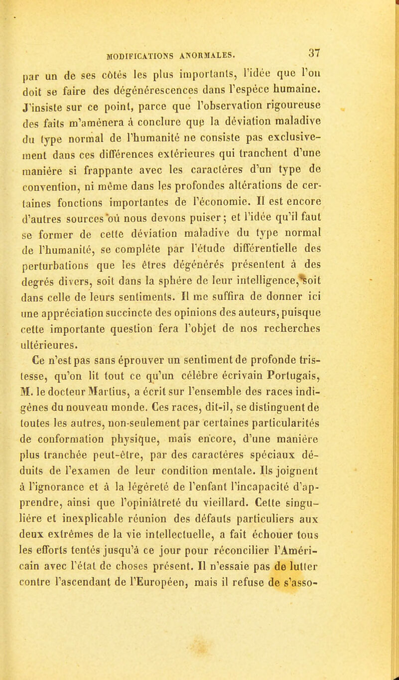 par un de ses côtés les plus importants, Tidée que Tou doit se faire des dégénérescences dans Tespèce humaine. J'insiste sur ce point, parce que Tobservalion rigoureuse des faits m'amènera à conclure quji la déviation maladive du type normal de Thumanité ne consiste pas exclusive- ment dans ces diCTérences extérieures qui tranchent d'une manière si frappante avec les caractères d'un type de convention, ni même dans les profondes altérations de cer- taines fonctions importantes de l'économie. II est encore d'autres sources où nous devons puiser; et l'idée qu'il faut se former de cette déviation maladive du type normal de l'humanité, se complète par l'étude différentielle des perturbations que les êtres dégénérés présentent à des degrés divers, soit dans la sphère de leur intelligence,^oit dans celle de leurs sentiments. Il me suffira de donner ici une appréciation succincte des opinions des auteurs, puisque cette importante question fera l'objet de nos recherches ultérieures. Ce n'est pas sans éprouver un sentiment de profonde tris- tesse, qu'on lit tout ce qu'un célèbre écrivain Portugais, M. le docteur Martius, a écrit sur l'ensemble des races indi- gènes du nouveau monde. Ces races, dit-il, se distinguent de toutes les autres, non-seulement par certaines particularités de conformation physique, mais encore, d'une manière plus tranchée peut-être, par des caractères spéciaux dé- duits de l'examen de leur condition mentale. Ils joignent à l'ignorance et à la légèreté de l'enfant l'incapacité d'ap- prendre, ainsi que l'opiniâtreté du vieillard. Celte singu- lière et inexplicable réunion des défauts particuliers aux deux extrêmes de la vie intellectuelle, a fait échouer tous les efforts tentés jusqu'à ce jour pour réconcilier l'Améri- cain avec l'état de choses présent. Il n'essaie pas de lutter contre l'ascendant de l'Européen, mais il refuse de s'asso-