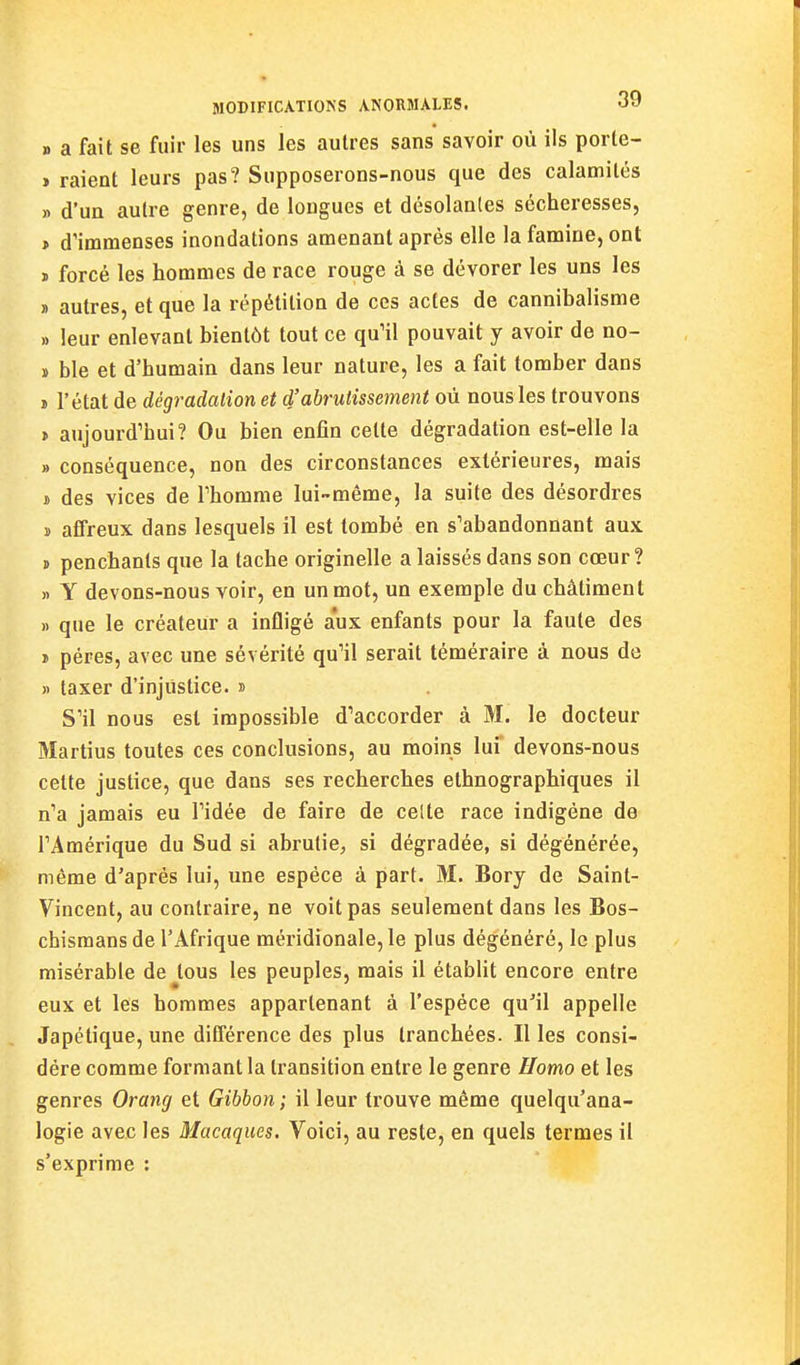 » a fait se fuir les uns les autres sans savoir où ils porle- » raient leurs pas? Supposerons-nous que des calamités » d'un autre genre, de longues et désolantes sécheresses, > d'immenses inondations amenant après elle la famine, ont ï forcé les hommes de race rouge à se dévorer les uns les » autres, et que la répétition de ces actes de cannibalisme » leur enlevant bientôt tout ce qu'il pouvait y avoir de no- » ble et d'humain dans leur nature, les a fait tomber dans » l'état de dégradation et d'abrutissement où nous les trouvons > aujourd'hui? Ou bien enfin cette dégradation est-elle la » conséquence, non des circonstances extérieures, mais ï des vices de l'homme lui-môme, la suite des désordres » affreux dans lesquels il est tombé en s'abandonnant aux » penchants que la tache originelle a laissés dans son cœur? )) Y devons-nous voir, en un mot, un exemple du châtiment )i que le créateur a infligé aux enfants pour la faute des ï pères, avec une sévérité qu'il serait téméraire à nous de » taxer d'injustice. » S'il nous est impossible d'accorder à M. le docteur Martius toutes ces conclusions, au moins lui' devons-nous cette justice, que dans ses recherches ethnographiques il n'a jamais eu l'idée de faire de celte race indigène de l'Amérique du Sud si abrutie, si dégradée, si dégénérée, même d'après lui, une espèce à part. M. Bory de Saint- Vincent, au contraire, ne voit pas seulement dans les Bos- chismans de l'Afrique méridionale, le plus dégénéré, le plus misérable de tous les peuples, mais il établit encore entre eux et les hommes appartenant à l'espèce qu'il appelle Japétique, une différence des plus tranchées. Il les consi- dère comme formant la transition entre le genre Homo et les genres Orang et Gibbon ; il leur trouve même quelqu'ana- logie avec les Macaques. Voici, au reste, en quels termes il s'exprime :