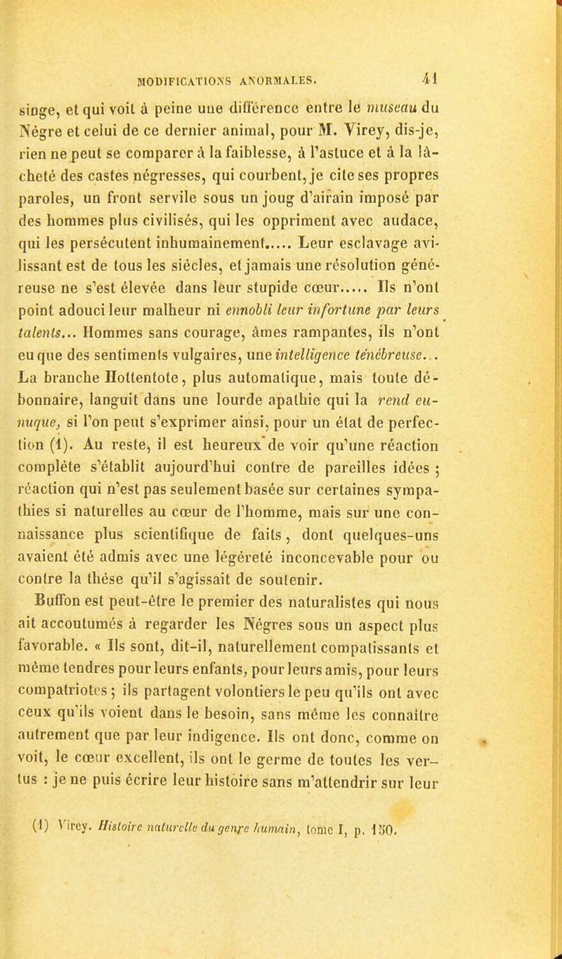 singe, et qui voil à peine une dlQerence entre le viuseau du Nègre et celui de ce dernier animal, pour M. Virey, dis-je, rien ne peut se comparer à la faiblesse, à Tasluce et à la lâ- cheté des castes négresses, qui courbent, je cite ses propres paroles, un front servile sous un joug d'airain imposé par des hommes plus civilisés, qui les oppriment avec audace, qui les persécutent inhumainement Leur esclavage avi- lissant est de tous les siècles, et jamais une résolution géné- reuse ne s'est élevée dans leur stupide cœur Ils n'ont point adouci leur malheur ni ennobli leur infortune par leurs talents... Hommes sans courage, âmes rampantes, ils n'ont eu que des sentiments vulgaires, une intelligence ténébreuse... La branche Hottentote, plus automatique, mais toute dé- bonnaire, languit dans une lourde apathie qui la rend eu- nuque, si l'on peut s'exprimer ainsi, pour un état de perfec- tion (1). Au reste, il est heureux de voir qu'une réaction complète s'établit aujourd'hui contre de pareilles idées ; réaction qui n'est pas seulement basée sur certaines sympa- thies si naturelles au cœur de l'homme, mais sur une con- naissance plus scientifique de faits, dont quelques-uns avaient été admis avec une légèreté inconcevable pour ou contre la thèse qu'il s'agissait de soutenir. Butfon est peut-être le premier des naturalistes qui nous ait accoutumés à regarder les Nègres sous un aspect plus favorable. « Ils sont, dit-il, naturellement compatissants et même tendres pour leurs enfants, pour leurs amis, pour leurs compatriotes; ils partagent volontiers le peu qu'ils ont avec ceux qu'ils voient dans le besoin, sans même les connaître autrement que par leur indigence. Ils ont donc, comme on voit, le cœur excellent, ils ont le germe de toutes les ver- tus : je ne puis écrire leur histoire sans m'attendrir sur leur (1) Vircy. Histoire naturelle du genre humain, lomc I, p. tSO.