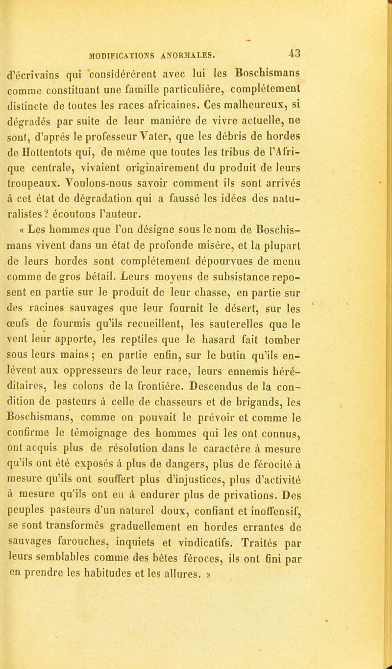 d'écrivains qui considérèrent avec lui les Boschismans comme constituant une famille particulière, complètement distincte de toutes les races africaines. Ces malheureux, si dégradés par suite de leur manière de vivre actuelle, ne sont, d'après le professeur Vater, que les débris de hordes de Holtentots qui, de même que toutes les tribus de l'Afri- que centrale, vivaient originairement du produit de leurs troupeaux. Voulons-nous savoir comment ils sont arrivés à cet état de dégradation qui a faussé les idées des natu- ralistes ? écoutons l'auteur. « Les hommes que l'on désigne sous le nom de Boschis- mans vivent dans un état de profonde misère, et la plupart de leurs hordes sont complètement dépourvues de menu comme de gros bétail. Leurs moyens de subsistance repo- sent en partie sur le produit de leur chasse, en partie sur des racines sauvages que leur fournit le désert, sur les œufs de fourmis qu'ils recueillent, les sauterelles que le vent leur apporte, les reptiles que le hasard fait tomber sous leurs mains ; en partie enfin, sur le butin qu'ils en- lèvent aux oppresseurs de leur race, leurs ennemis héré- ditaires, les colons de la frontière. Descendus de la con- dition de pasteurs à celle de chasseurs et de brigands, les Boschismans, comme on pouvait le prévoir et comme le confirme le témoignage des hommes qui les ont connus, ont acquis plus de résolution dans le caractère à mesure qu'ils ont été exposés à plus de dangers, plus de férocité à mesure qu'ils ont souffert plus d'injustices, plus d'activité à mesure qu'ils ont eu à endurer plus de privations. Des peuples pasteurs d'un naturel doux, confiant et inoflTensif, se sont transformés graduellement en hordes errantes de sauvages farouches, inquiets et vindicatifs. Traités par leurs semblables comme des hèles féroces, ils ont fini par en prendre les habitudes et les allures. »