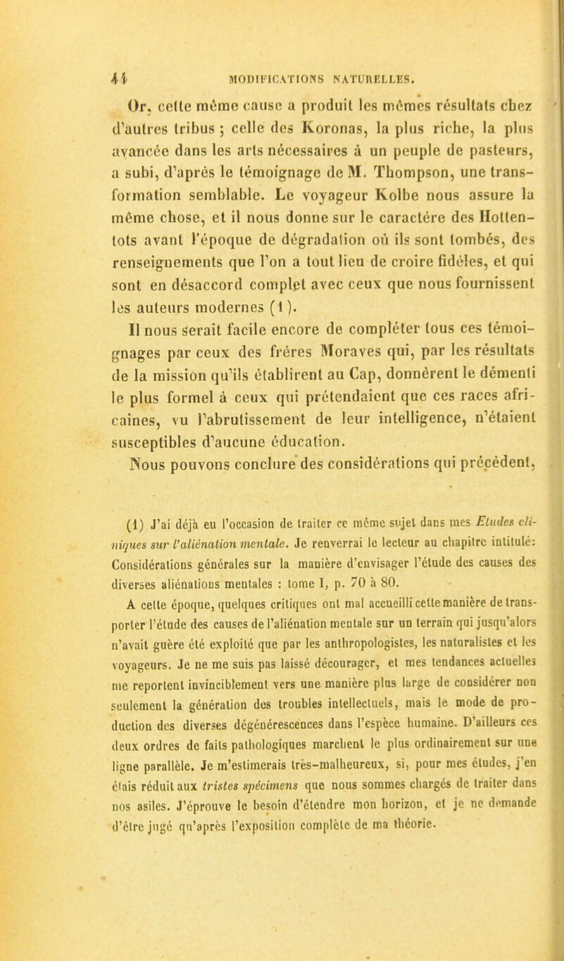 Or. celle même cause a produit les mômes résultats chez d'autres tribus ; celle des Koronas, la plus riche, la plus avancée dans les arts nécessaires à un peuple de pasteurs, a subi, d'après le témoignage de M. Thompson, une trans- formation semblable. Le voyageur Kolbe nous assure la môme chose, et il nous donne sur le caractère des Ilolten- tots avant l'époque de dégradation où ils sont tombés, des renseignements que Ton a tout lieu de croire fidèles, et qui sont en désaccord complet avec ceux que nous fournissent les auteurs modernes (1). Il nous Serait facile encore de compléter tous ces témoi- gnages par ceux des frères Moraves qui, par les résultats de la mission qu'ils établirent au Cap, donnèrent le démenti le plus formel à ceux qui prétendaient que ces races afri- caines, vu Tabrulisseraent de leur intelligence, n'étaient susceptibles d'aucune éducation. Nous pouvons conclure des considérations qui prépèdent. (1) J'ai déjà eu l'occasion de Irailcr ce même sujel dans mes Eludes cli- niques sur l'aliénalion mentale. Je renverrai le lecteur au chapitre intitulé: Considérations générales sur la manière d'envisager l'étude des causes des diverses aliénations mentales : tome I, p. 70 à 80. A celte époque, quelques critiques ont mal accueilli cette manière de trans- porter l'élude des causes de l'aliénation mentale sur un terrain qui jusqu'alors n'avait guère été exploité que par les anlhropologistes, les naturalistes et les voyageurs. Je ne me suis pas laissé décourager, et mes tendances actuelles me reportent invinciblement vers une manière plus large de considérer non seulement la génération des troubles intellectuels, mais le mode de pro- duction des diverses dégénérescences dans l'espèce humaine. D'ailleurs ces deux ordres de faits pathologiques marchent le plus ordinairement sur une ligne parallèle. Je m'estimerais très-malheureux, si, pour mes études, j'en élais réduit aux tristes sjiécimens que nous sommes chargés de traiter dans nos asiles. J'éprouve le besoin d'étendre mon horizon, cl je ne demande d'être jugé qu'après l'exposition complète de ma théorie.