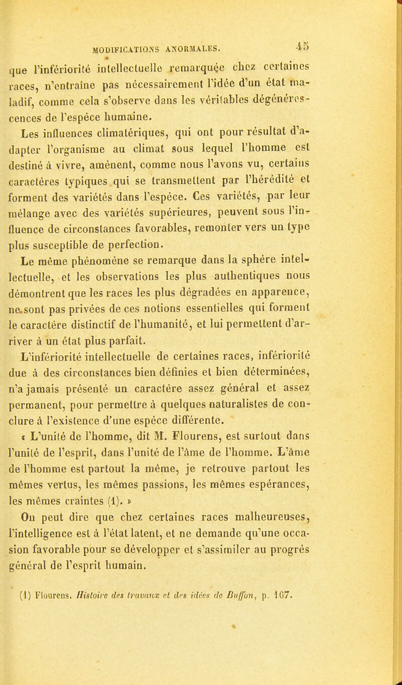 que rinférioiité inlellecluelle reraarqucîc chez corlaines races, n'entraîne pas nécessairement Vidée d'un état ma- ladif, comme cela s'observe dans les vérilables dégénéres- cences de l'espèce humaine. Les influences climatériques, qui ont pour résultat d'a- dapter l'organisme au climat sous lequel l'homme est destiné à vivre, amènent, comme nous l'avons vu, certains caractères typiques qui se transmettent par l'hérédité et forment des variétés dans l'espèce. Ces variétés, par leur mélange avec des variétés supérieures, peuvent sous l'in^ fluence de circonstances favorables, remonter vers un type plus susceptible de perfection. Le même phénomène se remarque dans la sphère intel- lectuelle, et les observations les plus authentiques nous démontrent que les races les plus dégradées en apparence, ne.sont pas privées de ces notions essentielles qui forment le caractère distinctif de l'humanité, et lui permettent d'ar- river à un état plus parfait. L'infériorité intellectuelle de certaines races, infériorité due à des circonstances bien définies et bien déterminées, n'a jamais présenté un caractère assez général et assez permanent, pour permettre à quelques naturalistes de con- clure à l'existence d'une espèce différente. t L'unilé de l'homme, dit M. Flourens, est surtout dans l'unité de l'esprit, dans l'unité de l'àme de l'homme. L'âme de l'homme est partout la même, je retrouve partout les mêmes vertus, les mêmes passions, les mêmes espérances, les mêmes craintes (1). » Ou peut dire que chez certaines races malheureuses, l'intelligence est à l'état latent, et ne demande qu'une occa- sion favorable pour se développer et s'assimiler au progrès général de l'esprit humain. (1) Flourens. Histoire des travaux nt dfs idées de Diiffun, p. \67.