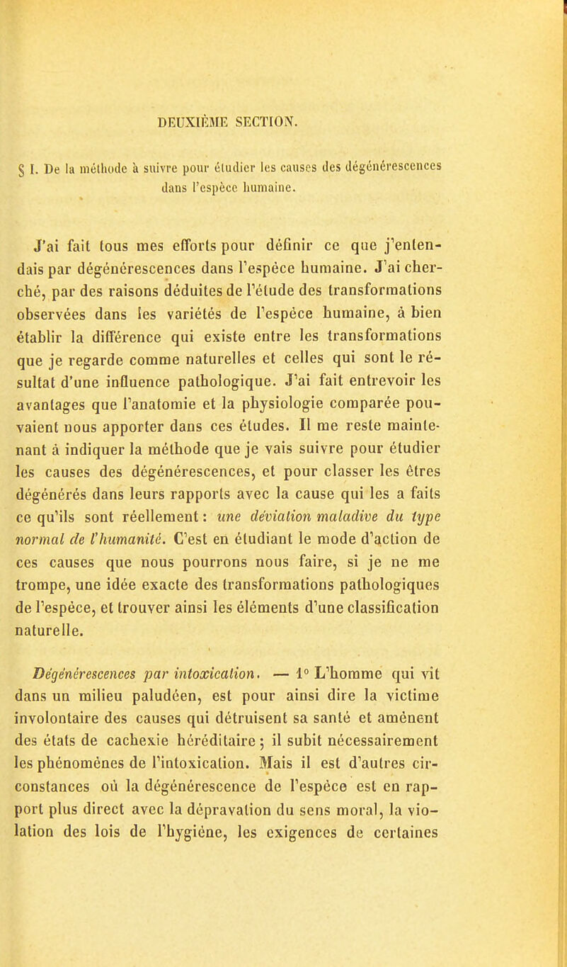 DEUXIÈME SECTION. S I. De la méthode à suivre pour étudier les causes des dégénérescences dans l'espèce liuniaine. J'ai fait tous mes efforts pour définir ce que j'enten- dais par dégénérescences dans Tespèce humaine. J'ai cher- ché, par des raisons déduites de l'élude des transformations observées dans les variétés de l'espèce humaine, à bien établir la différence qui existe entre les transformations que je regarde comme naturelles et celles qui sont le ré- sultat d'une influence pathologique. J'ai fait entrevoir les avantages que l'anatomie et la physiologie comparée pou- vaient nous apporter dans ces éludes. Il me reste mainte- nant à indiquer la méthode que je vais suivre pour étudier les causes des dégénérescences, et pour classer les êtres dégénérés dans leurs rapports avec la cause qui les a faits ce qu'ils sont réellement : une déviation maladive du type normal de lliumanité. C'est en étudiant le mode d'aiclion de ces causes que nous pourrons nous faire, si je ne me trompe, une idée exacte des transformations pathologiques de l'espèce, et trouver ainsi les éléments d'une classification naturelle. Dégénérescences par intoxication. — 1° L'homme qui vit dans un milieu paludéen, est pour ainsi dire la victime involontaire des causes qui détruisent sa santé et amènent des états de cachexie héréditaire ; il subit nécessairement les phénomènes de l'intoxication. Mais il est d'autres cir- constances où la dégénérescence de l'espèce est en rap- port plus direct avec la dépravation du sens moral, la vio- lation des lois de l'hygiène, les exigences de certaines