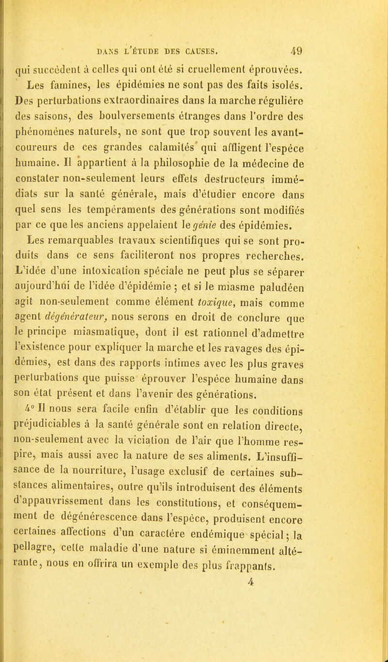 qui succèdent à celles qui ont été si cruellement éprouvées. Les famines, les épidémies ne sont pas des faits isolés. Des perturbations extraordinaires dans la marche régulière des saisons, des boulversements étranges dans l'ordre des phénomènes naturels, ne sont que trop souvent les avant- coureurs de ces grandes calamités' qui affligent Tespéce humaine. Il appartient à la philosophie de la médecine de constater non-seulement leurs effets destructeurs immé- diats sur la santé générale, mais d'étudier encore dans quel sens les tempéraments des générations sont modifiés par ce que les anciens appelaient le génie des épidémies. Les remarquables travaux scientifiques qui se sont pro- duits dans ce sens faciliteront nos propres recherches. L'idée d'une intoxication spéciale ne peut plus se séparer aujourd'hui de l'idée d'épidémie ; et si le miasme paludéen agit non-seulement comme élément toxique, mais comme agent dégénérateur, nous serons en droit de conclure que le principe miasmatique, dont il est rationnel d'admettre l'existence pour expliquer la marche et les ravages des épi- démies, est dans des rapports intimes avec les plus graves perturbations que puisse éprouver l'espèce humaine dans son état présent et dans l'avenir des générations. 4. Il nous sera facile cnGn d'établir que les conditions préjudiciables à la santé générale sont en relation directe, non-seulement avec la viciation de l'air que l'homme res- pire, mais aussi avec la nature de ses aliments. L'insuffi- sance de la nourriture, l'usage exclusif de certaines sub- stances alimentaires, outre qu'ils introduisent des éléments d'appauvrissement dans les constitutions, et conséquem- raent de dégénérescence dans l'espèce, produisent encore certaines affections d'un caractère endémique spécial ; la pellagre, celte maladie d'une nature si éminemment alté- rante, nous en offrira un exemple des plus frappants. 4